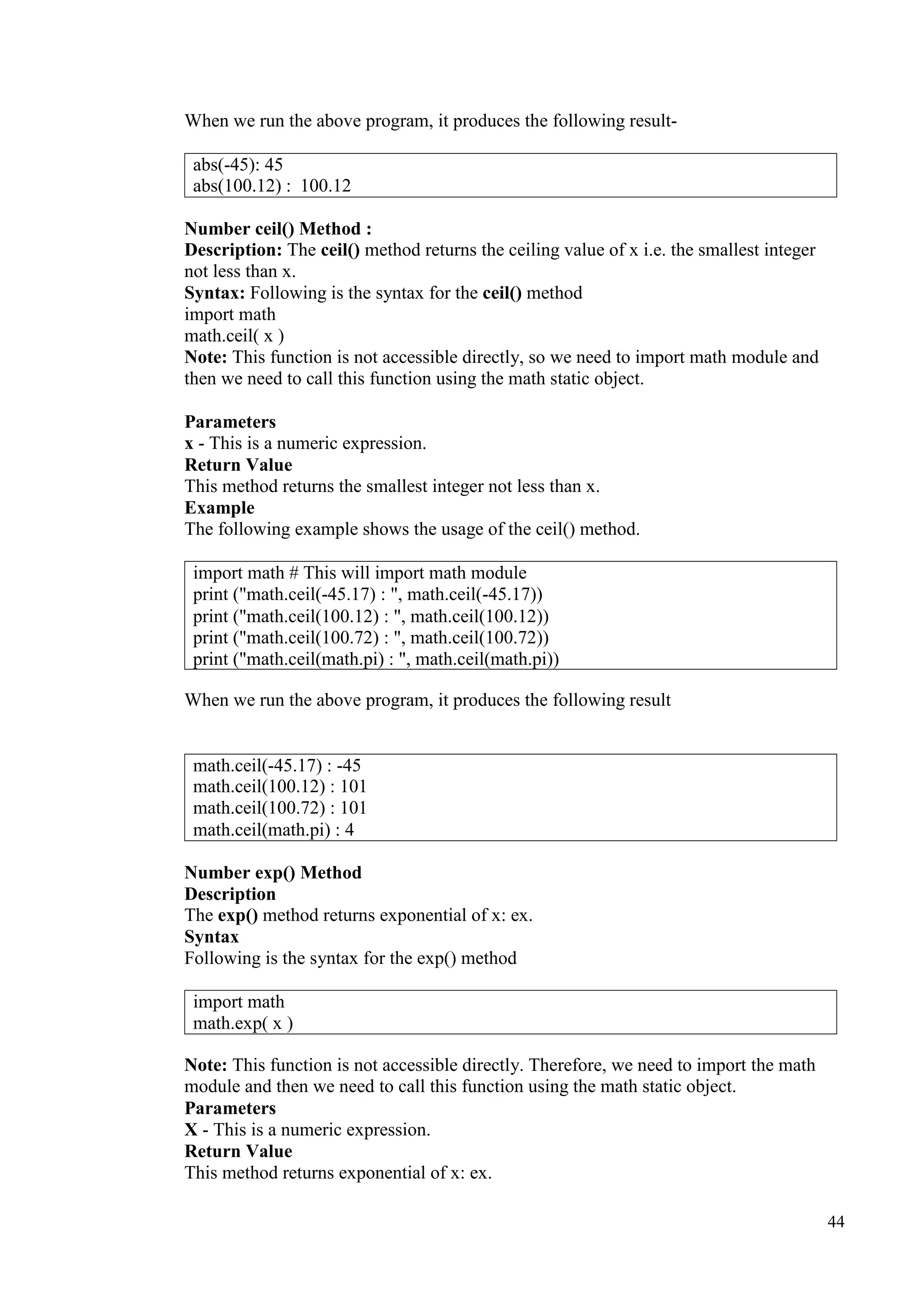 44
When we run the above program, it produces the following result-
Number ceil() Method :
Description: The ceil() method returns the ceiling value of x i.e. the smallest integer
not less than x.
Syntax: Following is the syntax for the ceil() method
import math
math.ceil( x )
Note: This function is not accessible directly, so we need to import math module and
then we need to call this function using the math static object.
Parameters
x - This is a numeric expression.
Return Value
This method returns the smallest integer not less than x.
Example
The following example shows the usage of the ceil() method.
When we run the above program, it produces the following result
Number exp() Method
Description
The exp() method returns exponential of x: ex.
Syntax
Following is the syntax for the exp() method
Note: This function is not accessible directly. Therefore, we need to import the math
module and then we need to call this function using the math static object.
Parameters
X - This is a numeric expression.
Return Value
This method returns exponential of x: ex.
abs(-45): 45
abs(100.12) : 100.12
import math # This will import math module
print ("math.ceil(-45.17) : ", math.ceil(-45.17))
print ("math.ceil(100.12) : ", math.ceil(100.12))
print ("math.ceil(100.72) : ", math.ceil(100.72))
print ("math.ceil(math.pi) : ", math.ceil(math.pi))
math.ceil(-45.17) : -45
math.ceil(100.12) : 101
math.ceil(100.72) : 101
math.ceil(math.pi) : 4
import math
math.exp( x )
 