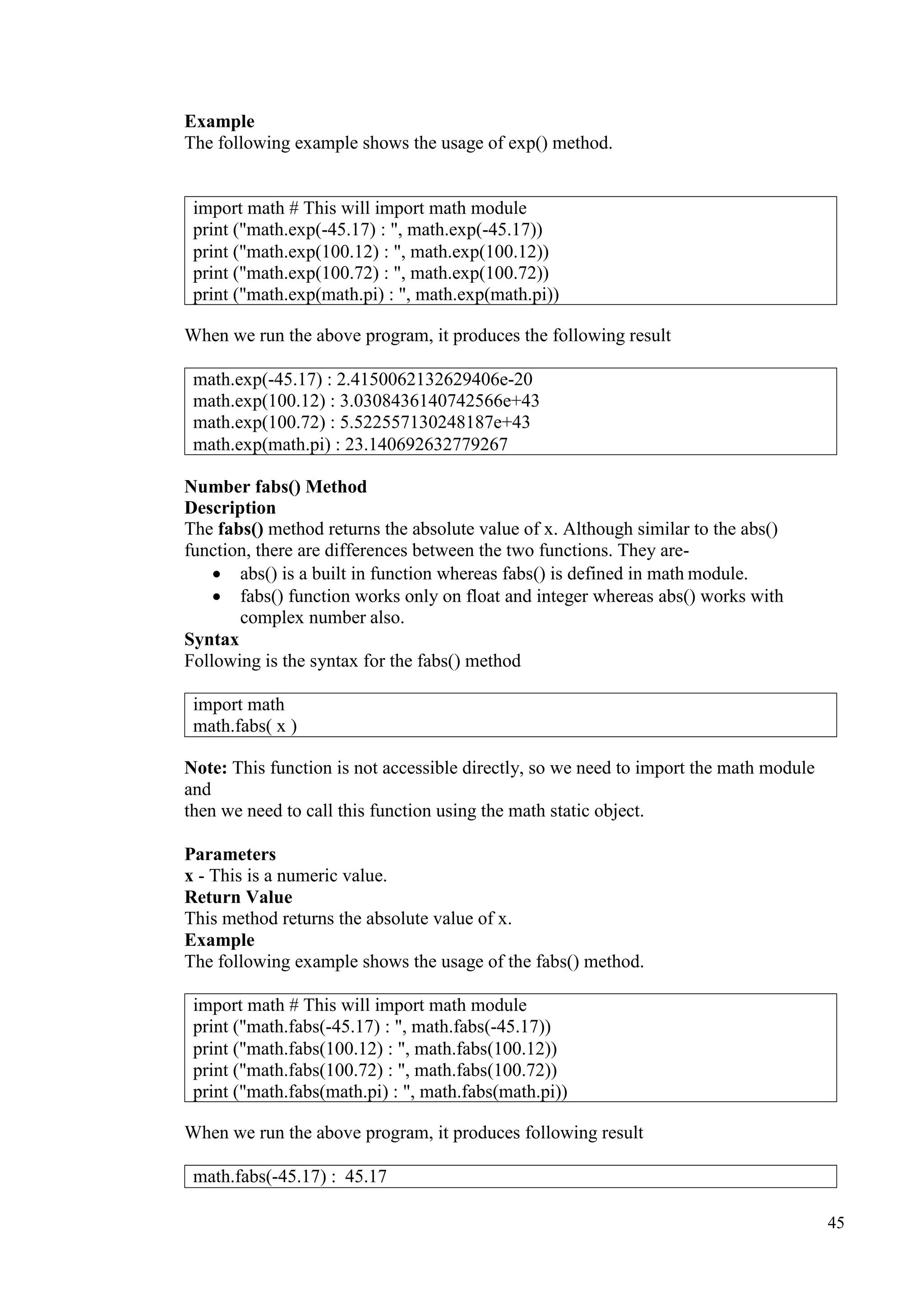 45
Example
The following example shows the usage of exp() method.
When we run the above program, it produces the following result
Number fabs() Method
Description
The fabs() method returns the absolute value of x. Although similar to the abs()
function, there are differences between the two functions. They are-
• abs() is a built in function whereas fabs() is defined in math module.
• fabs() function works only on float and integer whereas abs() works with
complex number also.
Syntax
Following is the syntax for the fabs() method
Note: This function is not accessible directly, so we need to import the math module
and
then we need to call this function using the math static object.
Parameters
x - This is a numeric value.
Return Value
This method returns the absolute value of x.
Example
The following example shows the usage of the fabs() method.
When we run the above program, it produces following result
import math # This will import math module
print ("math.exp(-45.17) : ", math.exp(-45.17))
print ("math.exp(100.12) : ", math.exp(100.12))
print ("math.exp(100.72) : ", math.exp(100.72))
print ("math.exp(math.pi) : ", math.exp(math.pi))
math.exp(-45.17) : 2.4150062132629406e-20
math.exp(100.12) : 3.0308436140742566e+43
math.exp(100.72) : 5.522557130248187e+43
math.exp(math.pi) : 23.140692632779267
import math
math.fabs( x )
import math # This will import math module
print ("math.fabs(-45.17) : ", math.fabs(-45.17))
print ("math.fabs(100.12) : ", math.fabs(100.12))
print ("math.fabs(100.72) : ", math.fabs(100.72))
print ("math.fabs(math.pi) : ", math.fabs(math.pi))
math.fabs(-45.17) : 45.17
 
