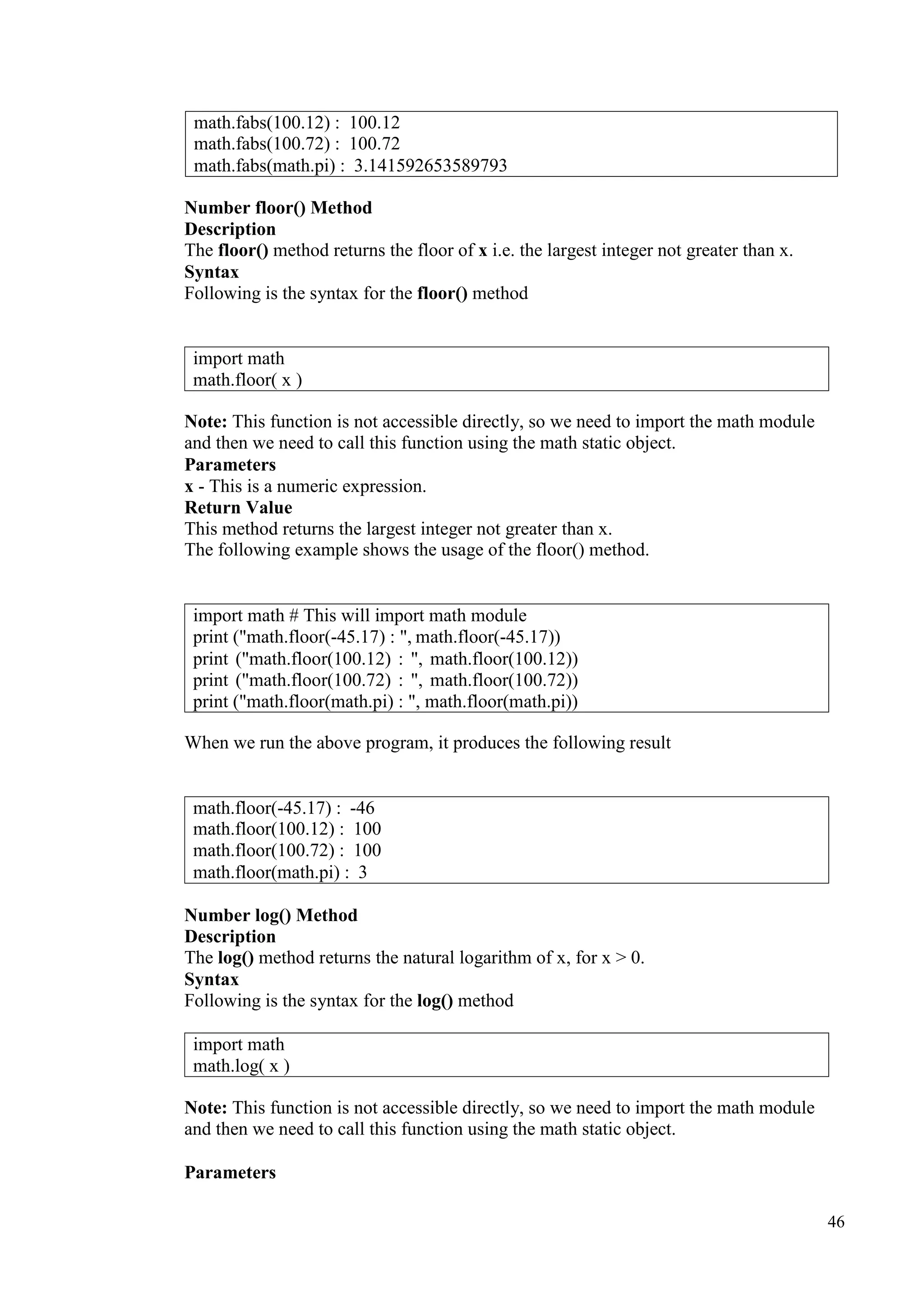 46
Number floor() Method
Description
The floor() method returns the floor of x i.e. the largest integer not greater than x.
Syntax
Following is the syntax for the floor() method
Note: This function is not accessible directly, so we need to import the math module
and then we need to call this function using the math static object.
Parameters
x - This is a numeric expression.
Return Value
This method returns the largest integer not greater than x.
The following example shows the usage of the floor() method.
When we run the above program, it produces the following result
Number log() Method
Description
The log() method returns the natural logarithm of x, for x > 0.
Syntax
Following is the syntax for the log() method
Note: This function is not accessible directly, so we need to import the math module
and then we need to call this function using the math static object.
Parameters
math.fabs(100.12) : 100.12
math.fabs(100.72) : 100.72
math.fabs(math.pi) : 3.141592653589793
import math
math.floor( x )
import math # This will import math module
print ("math.floor(-45.17) : ", math.floor(-45.17))
print ("math.floor(100.12) : ", math.floor(100.12))
print ("math.floor(100.72) : ", math.floor(100.72))
print ("math.floor(math.pi) : ", math.floor(math.pi))
math.floor(-45.17) : -46
math.floor(100.12) : 100
math.floor(100.72) : 100
math.floor(math.pi) : 3
import math
math.log( x )
 