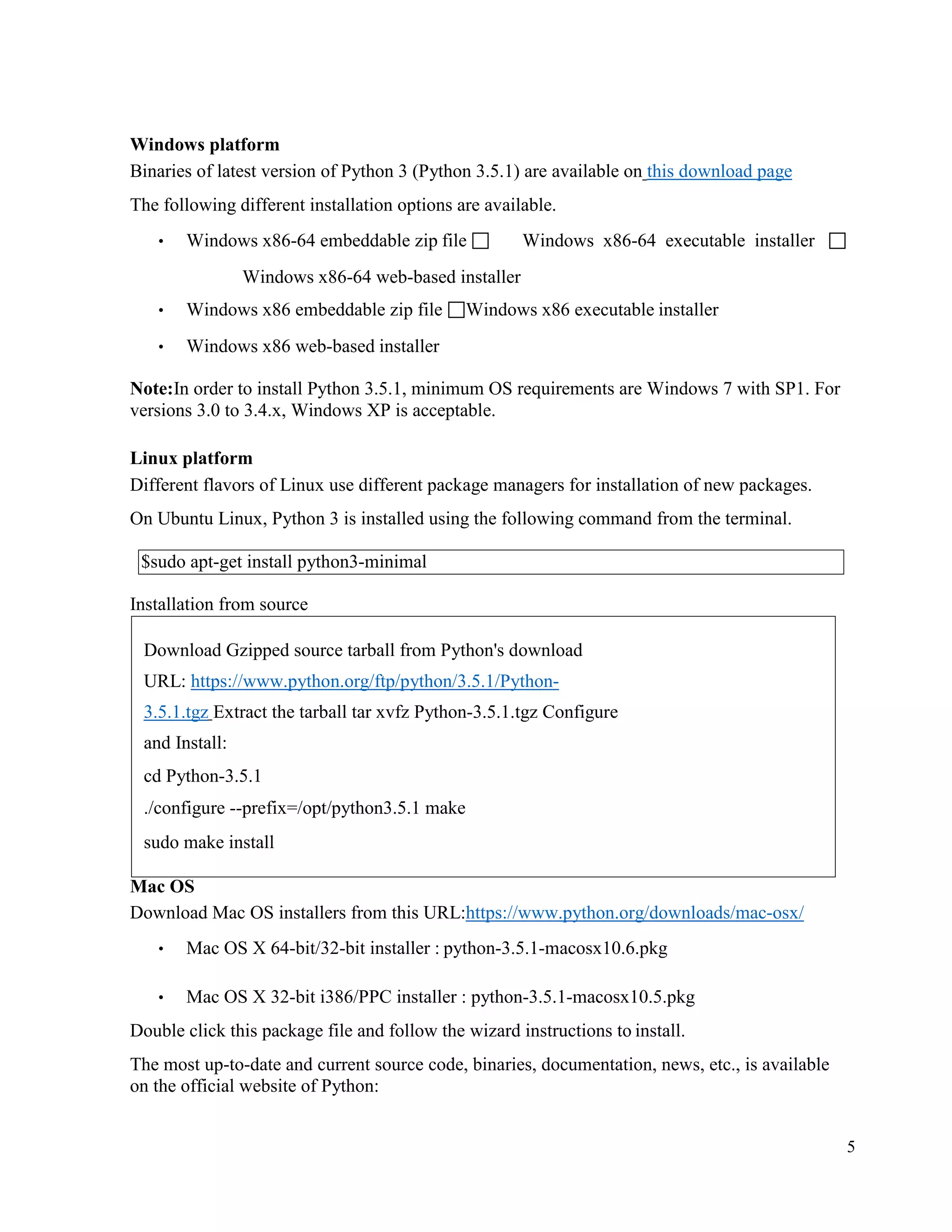 5
Windows platform
Binaries of latest version of Python 3 (Python 3.5.1) are available on this download page
The following different installation options are available.
• Windows x86-64 embeddable zip file  Windows x86-64 executable installer 
Windows x86-64 web-based installer
• Windows x86 embeddable zip file Windows x86 executable installer
• Windows x86 web-based installer
Note:In order to install Python 3.5.1, minimum OS requirements are Windows 7 with SP1. For
versions 3.0 to 3.4.x, Windows XP is acceptable.
Linux platform
Different flavors of Linux use different package managers for installation of new packages.
On Ubuntu Linux, Python 3 is installed using the following command from the terminal.
Installation from source
Mac OS
Download Mac OS installers from this URL:https://www.python.org/downloads/mac-osx/
• Mac OS X 64-bit/32-bit installer : python-3.5.1-macosx10.6.pkg
• Mac OS X 32-bit i386/PPC installer : python-3.5.1-macosx10.5.pkg
Double click this package file and follow the wizard instructions to install.
The most up-to-date and current source code, binaries, documentation, news, etc., is available
on the official website of Python:
Download Gzipped source tarball from Python's download
URL: https://www.python.org/ftp/python/3.5.1/Python-
3.5.1.tgz Extract the tarball tar xvfz Python-3.5.1.tgz Configure
and Install:
cd Python-3.5.1
./configure --prefix=/opt/python3.5.1 make
sudo make install
$sudo apt-get install python3-minimal
 