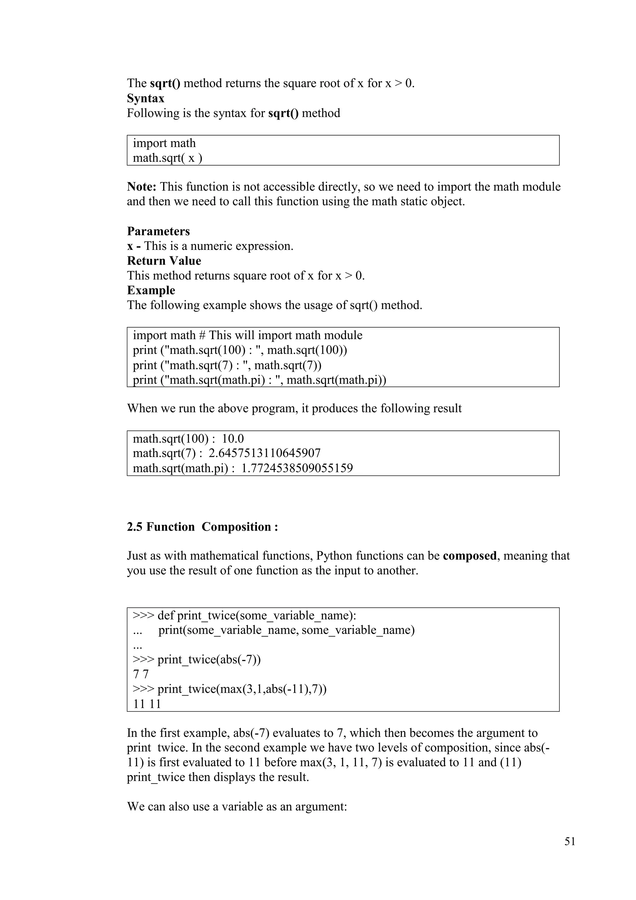 51
The sqrt() method returns the square root of x for x > 0.
Syntax
Following is the syntax for sqrt() method
Note: This function is not accessible directly, so we need to import the math module
and then we need to call this function using the math static object.
Parameters
x - This is a numeric expression.
Return Value
This method returns square root of x for x > 0.
Example
The following example shows the usage of sqrt() method.
When we run the above program, it produces the following result
2.5 Function Composition :
Just as with mathematical functions, Python functions can be composed, meaning that
you use the result of one function as the input to another.
In the first example, abs(-7) evaluates to 7, which then becomes the argument to
print twice. In the second example we have two levels of composition, since abs(-
11) is first evaluated to 11 before max(3, 1, 11, 7) is evaluated to 11 and (11)
print_twice then displays the result.
We can also use a variable as an argument:
import math
math.sqrt( x )
import math # This will import math module
print ("math.sqrt(100) : ", math.sqrt(100))
print ("math.sqrt(7) : ", math.sqrt(7))
print ("math.sqrt(math.pi) : ", math.sqrt(math.pi))
math.sqrt(100) : 10.0
math.sqrt(7) : 2.6457513110645907
math.sqrt(math.pi) : 1.7724538509055159
>>> def print_twice(some_variable_name):
... print(some_variable_name, some_variable_name)
...
>>> print_twice(abs(-7))
7 7
>>> print_twice(max(3,1,abs(-11),7))
11 11
 