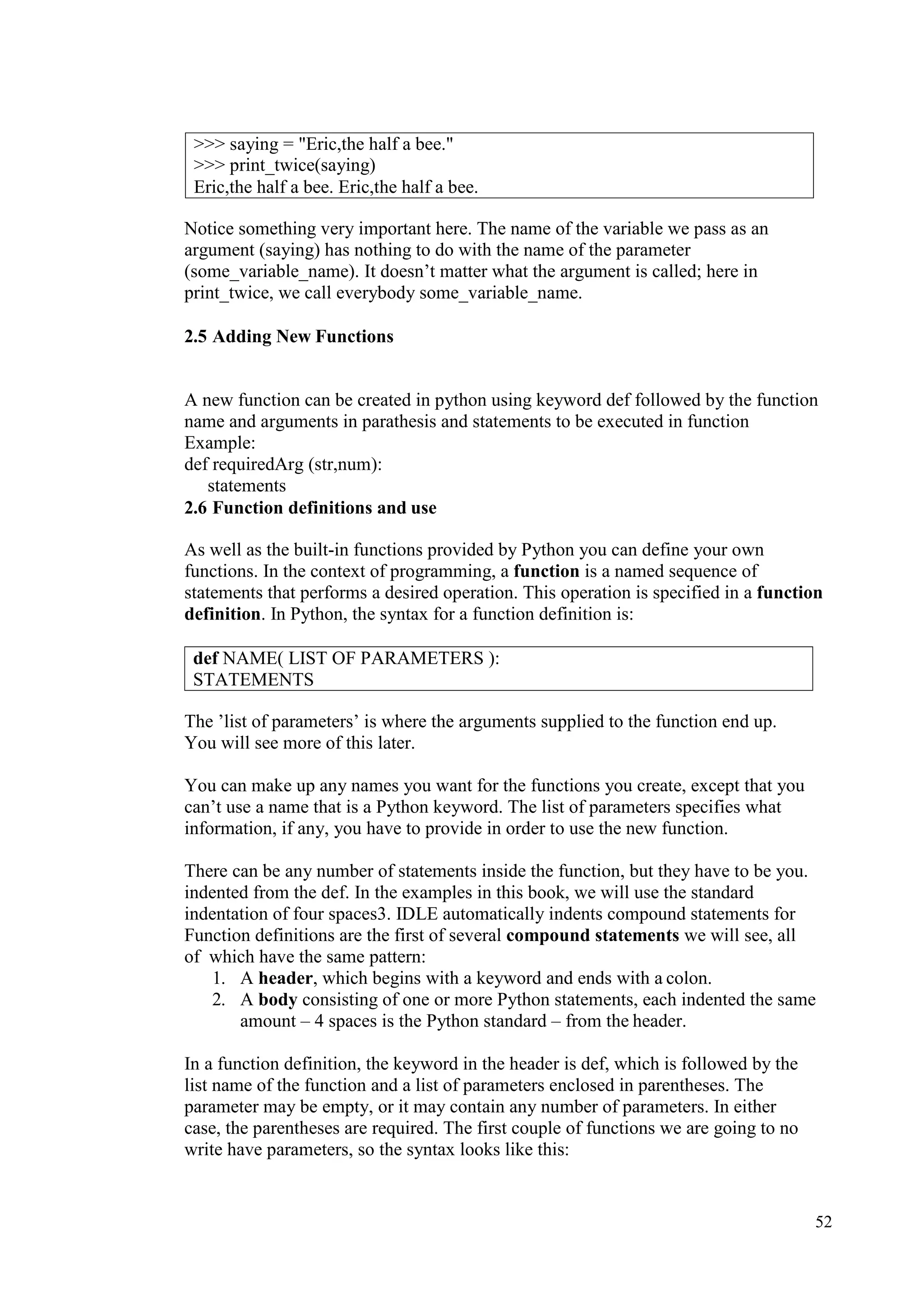 52
Notice something very important here. The name of the variable we pass as an
argument (saying) has nothing to do with the name of the parameter
(some_variable_name). It doesn’t matter what the argument is called; here in
print_twice, we call everybody some_variable_name.
2.5 Adding New Functions
A new function can be created in python using keyword def followed by the function
name and arguments in parathesis and statements to be executed in function
Example:
def requiredArg (str,num):
statements
2.6 Function definitions and use
As well as the built-in functions provided by Python you can define your own
functions. In the context of programming, a function is a named sequence of
statements that performs a desired operation. This operation is specified in a function
definition. In Python, the syntax for a function definition is:
The ’list of parameters’ is where the arguments supplied to the function end up.
You will see more of this later.
You can make up any names you want for the functions you create, except that you
can’t use a name that is a Python keyword. The list of parameters specifies what
information, if any, you have to provide in order to use the new function.
There can be any number of statements inside the function, but they have to be you.
indented from the def. In the examples in this book, we will use the standard
indentation of four spaces3. IDLE automatically indents compound statements for
Function definitions are the first of several compound statements we will see, all
of which have the same pattern:
1. A header, which begins with a keyword and ends with a colon.
2. A body consisting of one or more Python statements, each indented the same
amount – 4 spaces is the Python standard – from the header.
In a function definition, the keyword in the header is def, which is followed by the
list name of the function and a list of parameters enclosed in parentheses. The
parameter may be empty, or it may contain any number of parameters. In either
case, the parentheses are required. The first couple of functions we are going to no
write have parameters, so the syntax looks like this:
>>> saying = "Eric,the half a bee."
>>> print_twice(saying)
Eric,the half a bee. Eric,the half a bee.
def NAME( LIST OF PARAMETERS ):
STATEMENTS
 