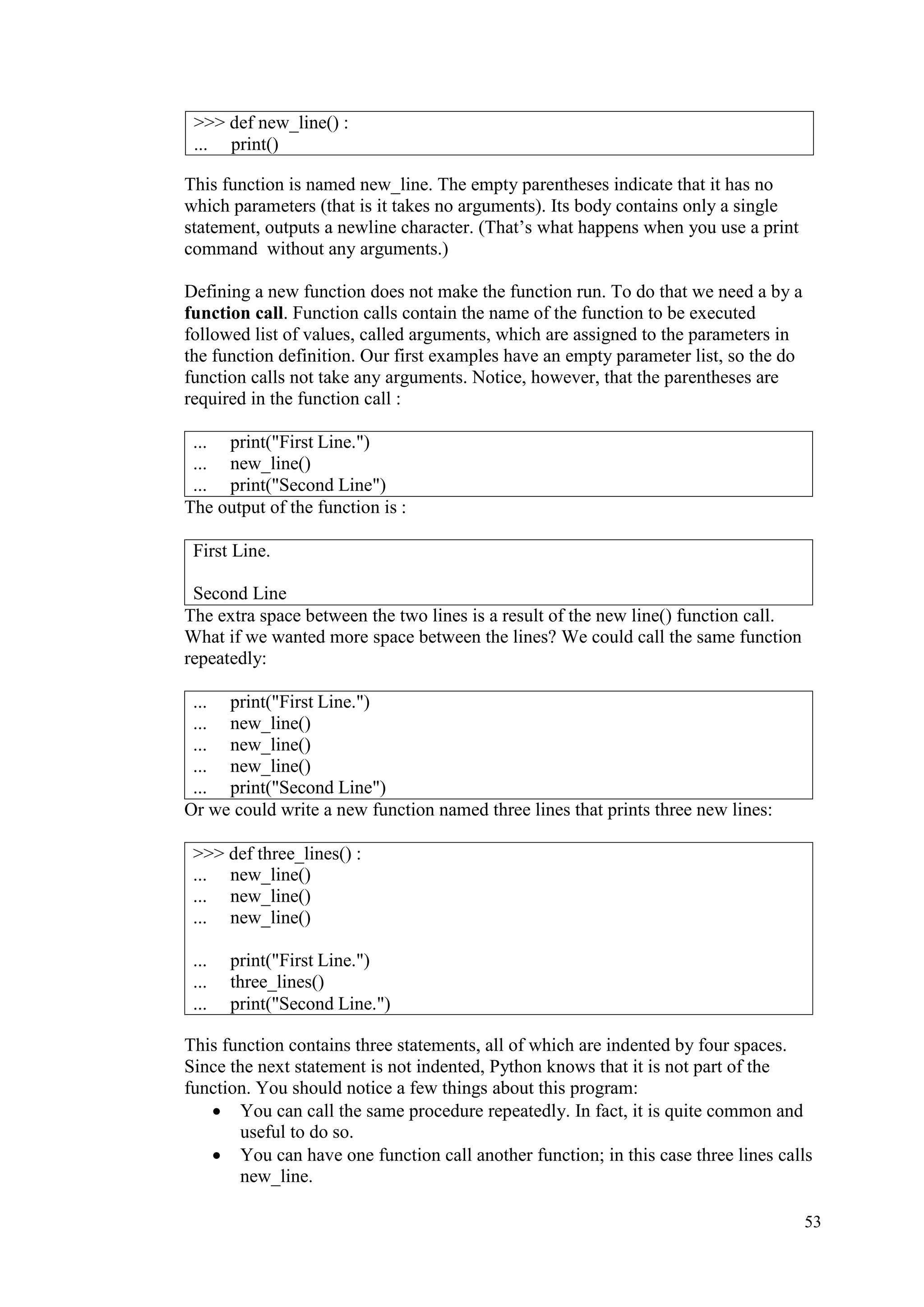 53
This function is named new_line. The empty parentheses indicate that it has no
which parameters (that is it takes no arguments). Its body contains only a single
statement, outputs a newline character. (That’s what happens when you use a print
command without any arguments.)
Defining a new function does not make the function run. To do that we need a by a
function call. Function calls contain the name of the function to be executed
followed list of values, called arguments, which are assigned to the parameters in
the function definition. Our first examples have an empty parameter list, so the do
function calls not take any arguments. Notice, however, that the parentheses are
required in the function call :
... print("First Line.")
... new_line()
... print("Second Line")
The output of the function is :
First Line.
Second Line
The extra space between the two lines is a result of the new line() function call.
What if we wanted more space between the lines? We could call the same function
repeatedly:
... print("First Line.")
... new_line()
... new_line()
... new_line()
... print("Second Line")
Or we could write a new function named three lines that prints three new lines:
This function contains three statements, all of which are indented by four spaces.
Since the next statement is not indented, Python knows that it is not part of the
function. You should notice a few things about this program:
• You can call the same procedure repeatedly. In fact, it is quite common and
useful to do so.
• You can have one function call another function; in this case three lines calls
new_line.
>>> def new_line() :
... print()
>>> def three_lines() :
... new_line()
... new_line()
... new_line()
... print("First Line.")
... three_lines()
... print("Second Line.")
 