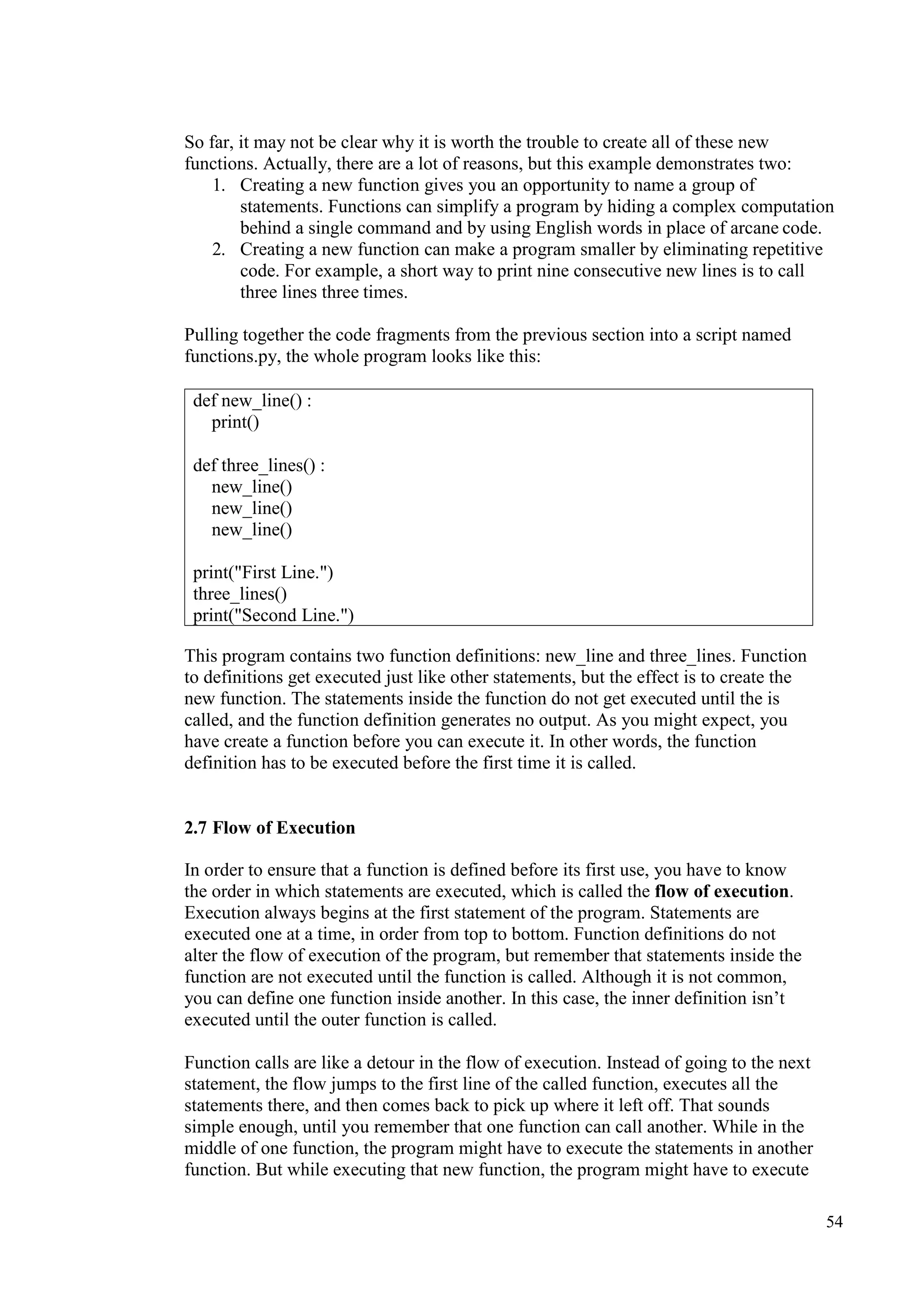 54
So far, it may not be clear why it is worth the trouble to create all of these new
functions. Actually, there are a lot of reasons, but this example demonstrates two:
1. Creating a new function gives you an opportunity to name a group of
statements. Functions can simplify a program by hiding a complex computation
behind a single command and by using English words in place of arcane code.
2. Creating a new function can make a program smaller by eliminating repetitive
code. For example, a short way to print nine consecutive new lines is to call
three lines three times.
Pulling together the code fragments from the previous section into a script named
functions.py, the whole program looks like this:
This program contains two function definitions: new_line and three_lines. Function
to definitions get executed just like other statements, but the effect is to create the
new function. The statements inside the function do not get executed until the is
called, and the function definition generates no output. As you might expect, you
have create a function before you can execute it. In other words, the function
definition has to be executed before the first time it is called.
2.7 Flow of Execution
In order to ensure that a function is defined before its first use, you have to know
the order in which statements are executed, which is called the flow of execution.
Execution always begins at the first statement of the program. Statements are
executed one at a time, in order from top to bottom. Function definitions do not
alter the flow of execution of the program, but remember that statements inside the
function are not executed until the function is called. Although it is not common,
you can define one function inside another. In this case, the inner definition isn’t
executed until the outer function is called.
Function calls are like a detour in the flow of execution. Instead of going to the next
statement, the flow jumps to the first line of the called function, executes all the
statements there, and then comes back to pick up where it left off. That sounds
simple enough, until you remember that one function can call another. While in the
middle of one function, the program might have to execute the statements in another
function. But while executing that new function, the program might have to execute
def new_line() :
print()
def three_lines() :
new_line()
new_line()
new_line()
print("First Line.")
three_lines()
print("Second Line.")
 
