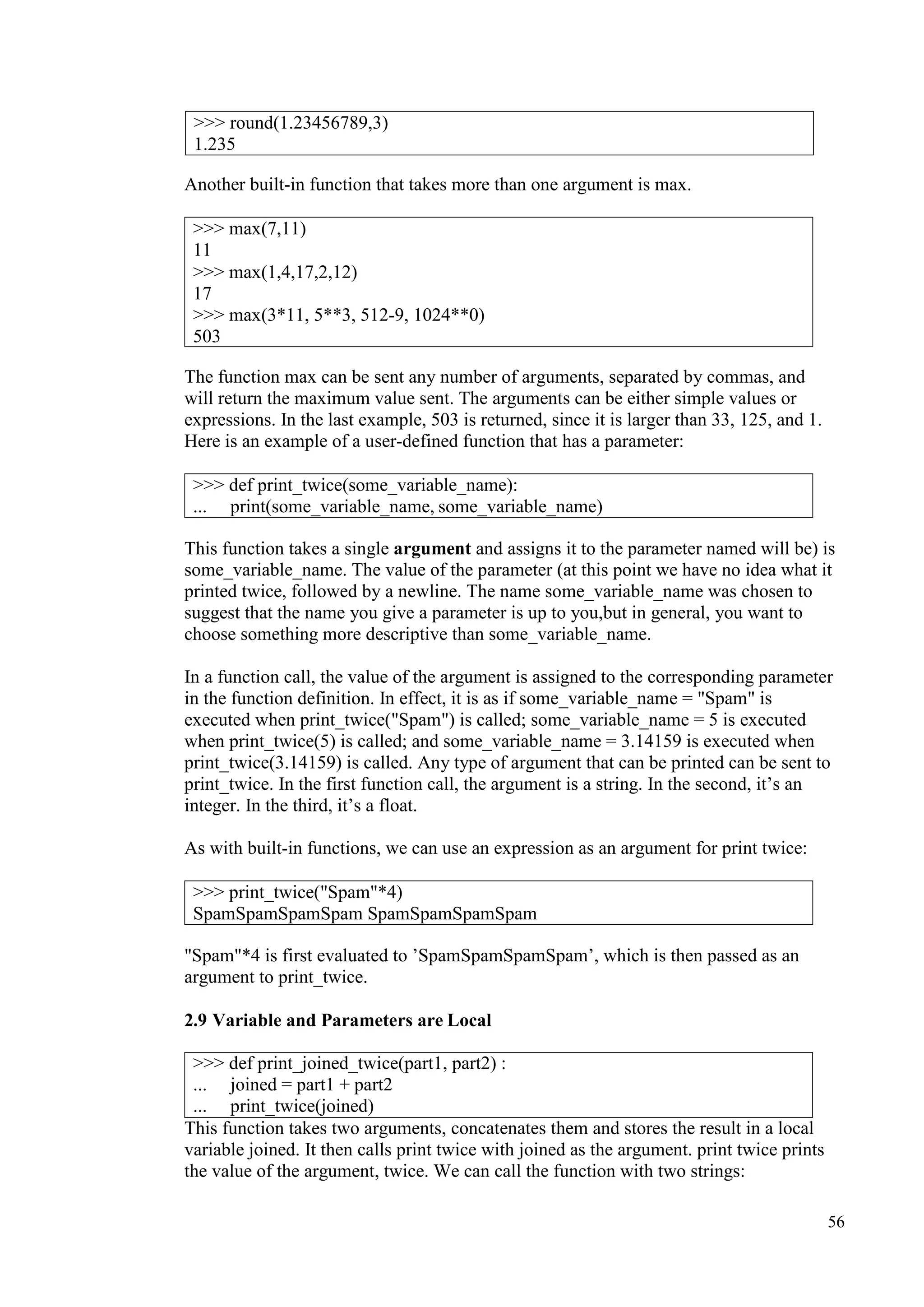 56
Another built-in function that takes more than one argument is max.
The function max can be sent any number of arguments, separated by commas, and
will return the maximum value sent. The arguments can be either simple values or
expressions. In the last example, 503 is returned, since it is larger than 33, 125, and 1.
Here is an example of a user-defined function that has a parameter:
This function takes a single argument and assigns it to the parameter named will be) is
some_variable_name. The value of the parameter (at this point we have no idea what it
printed twice, followed by a newline. The name some_variable_name was chosen to
suggest that the name you give a parameter is up to you,but in general, you want to
choose something more descriptive than some_variable_name.
In a function call, the value of the argument is assigned to the corresponding parameter
in the function definition. In effect, it is as if some_variable_name = "Spam" is
executed when print_twice("Spam") is called; some_variable_name = 5 is executed
when print_twice(5) is called; and some_variable_name = 3.14159 is executed when
print_twice(3.14159) is called. Any type of argument that can be printed can be sent to
print_twice. In the first function call, the argument is a string. In the second, it’s an
integer. In the third, it’s a float.
As with built-in functions, we can use an expression as an argument for print twice:
"Spam"*4 is first evaluated to ’SpamSpamSpamSpam’, which is then passed as an
argument to print_twice.
2.9 Variable and Parameters are Local
>>> def print_joined_twice(part1, part2) :
... joined = part1 + part2
... print_twice(joined)
This function takes two arguments, concatenates them and stores the result in a local
variable joined. It then calls print twice with joined as the argument. print twice prints
the value of the argument, twice. We can call the function with two strings:
>>> round(1.23456789,3)
1.235
>>> max(7,11)
11
>>> max(1,4,17,2,12)
17
>>> max(3*11, 5**3, 512-9, 1024**0)
503
>>> def print_twice(some_variable_name):
... print(some_variable_name, some_variable_name)
>>> print_twice("Spam"*4)
SpamSpamSpamSpam SpamSpamSpamSpam
 