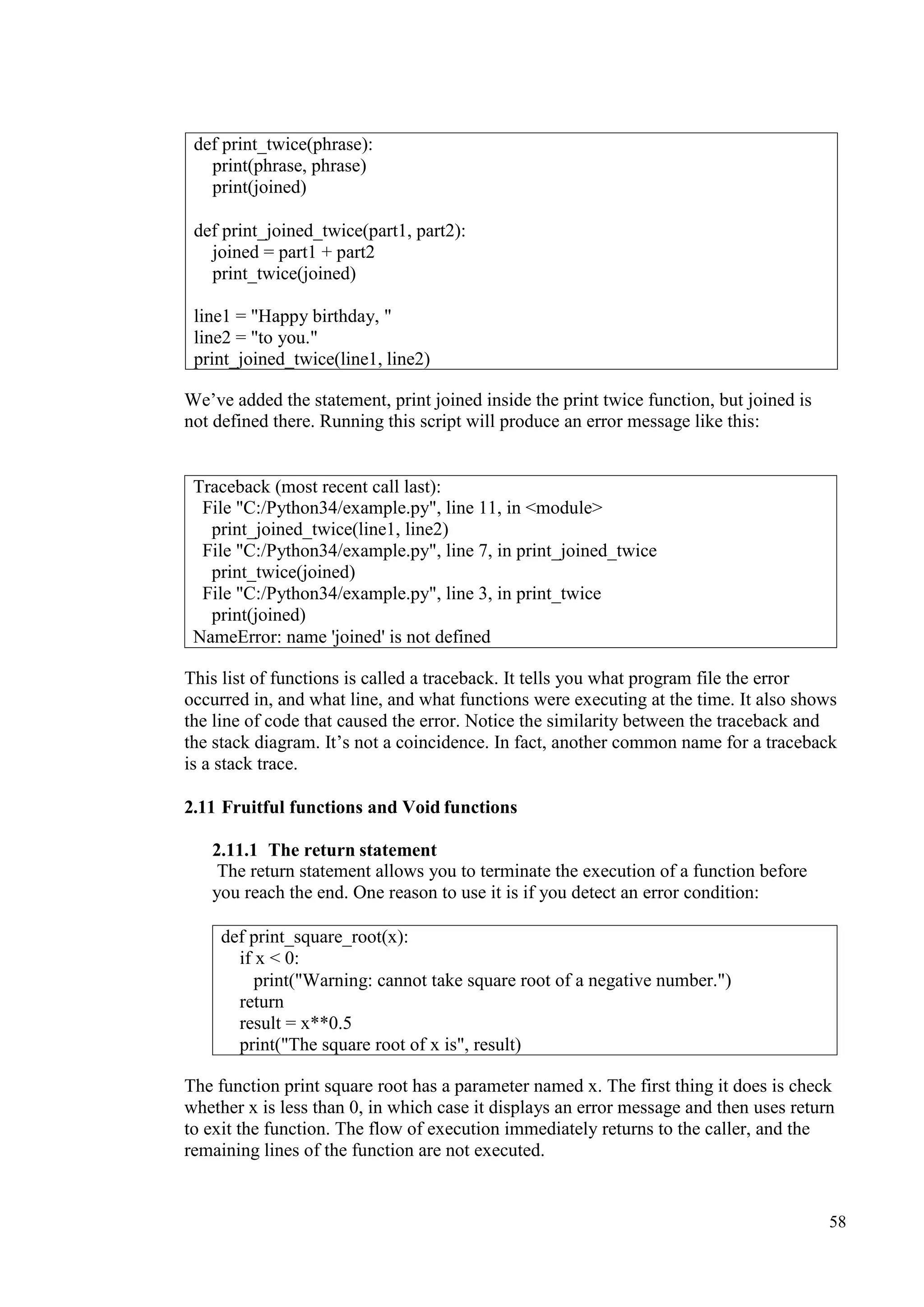 58
We’ve added the statement, print joined inside the print twice function, but joined is
not defined there. Running this script will produce an error message like this:
This list of functions is called a traceback. It tells you what program file the error
occurred in, and what line, and what functions were executing at the time. It also shows
the line of code that caused the error. Notice the similarity between the traceback and
the stack diagram. It’s not a coincidence. In fact, another common name for a traceback
is a stack trace.
2.11 Fruitful functions and Void functions
2.11.1 The return statement
The return statement allows you to terminate the execution of a function before
you reach the end. One reason to use it is if you detect an error condition:
The function print square root has a parameter named x. The first thing it does is check
whether x is less than 0, in which case it displays an error message and then uses return
to exit the function. The flow of execution immediately returns to the caller, and the
remaining lines of the function are not executed.
def print_twice(phrase):
print(phrase, phrase)
print(joined)
def print_joined_twice(part1, part2):
joined = part1 + part2
print_twice(joined)
line1 = "Happy birthday, "
line2 = "to you."
print_joined_twice(line1, line2)
Traceback (most recent call last):
File "C:/Python34/example.py", line 11, in <module>
print_joined_twice(line1, line2)
File "C:/Python34/example.py", line 7, in print_joined_twice
print_twice(joined)
File "C:/Python34/example.py", line 3, in print_twice
print(joined)
NameError: name 'joined' is not defined
def print_square_root(x):
if x < 0:
print("Warning: cannot take square root of a negative number.")
return
result = x**0.5
print("The square root of x is", result)
 