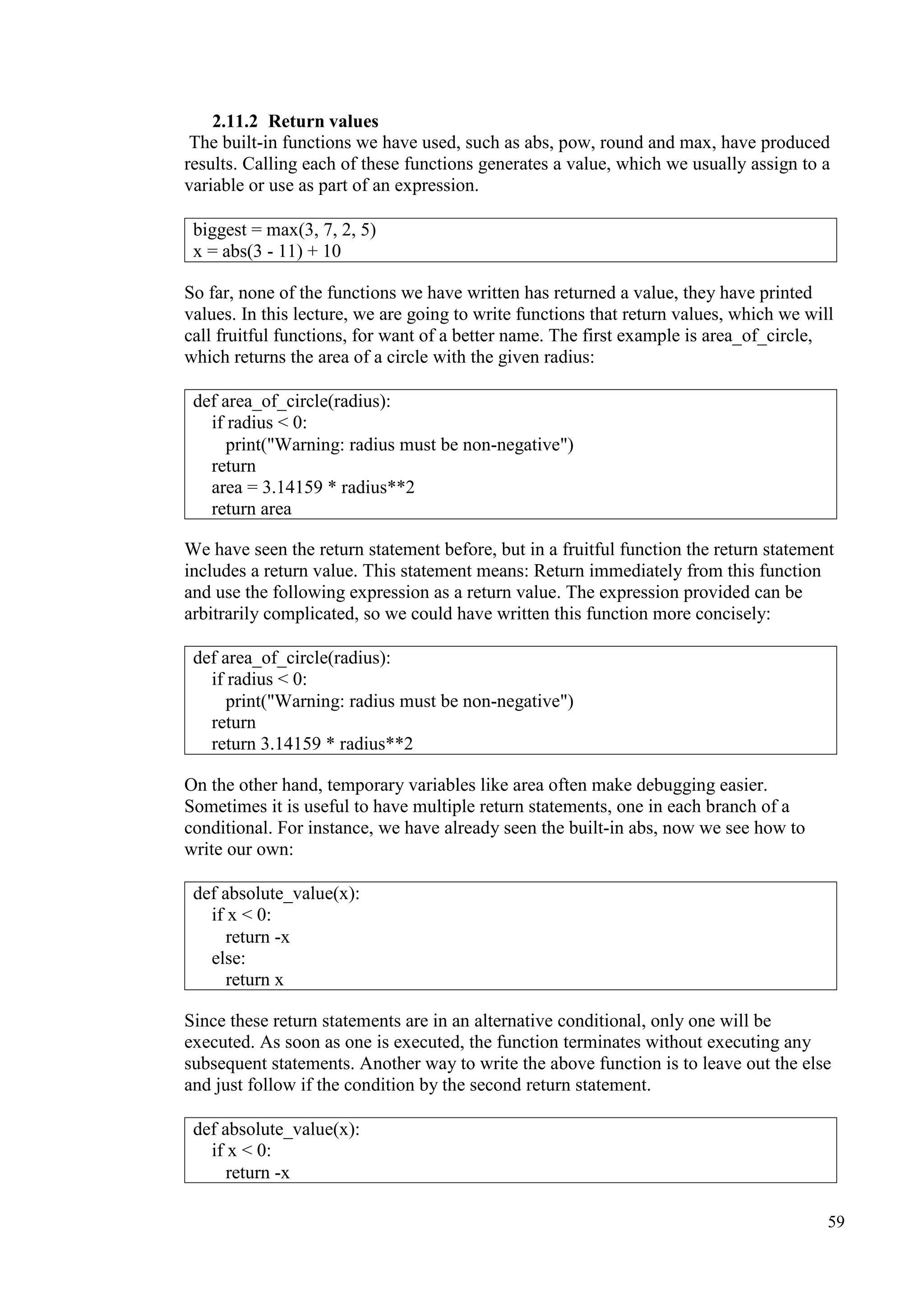 59
2.11.2 Return values
The built-in functions we have used, such as abs, pow, round and max, have produced
results. Calling each of these functions generates a value, which we usually assign to a
variable or use as part of an expression.
So far, none of the functions we have written has returned a value, they have printed
values. In this lecture, we are going to write functions that return values, which we will
call fruitful functions, for want of a better name. The first example is area_of_circle,
which returns the area of a circle with the given radius:
We have seen the return statement before, but in a fruitful function the return statement
includes a return value. This statement means: Return immediately from this function
and use the following expression as a return value. The expression provided can be
arbitrarily complicated, so we could have written this function more concisely:
On the other hand, temporary variables like area often make debugging easier.
Sometimes it is useful to have multiple return statements, one in each branch of a
conditional. For instance, we have already seen the built-in abs, now we see how to
write our own:
Since these return statements are in an alternative conditional, only one will be
executed. As soon as one is executed, the function terminates without executing any
subsequent statements. Another way to write the above function is to leave out the else
and just follow if the condition by the second return statement.
biggest = max(3, 7, 2, 5)
x = abs(3 - 11) + 10
def area_of_circle(radius):
if radius < 0:
print("Warning: radius must be non-negative")
return
area = 3.14159 * radius**2
return area
def area_of_circle(radius):
if radius < 0:
print("Warning: radius must be non-negative")
return
return 3.14159 * radius**2
def absolute_value(x):
if x < 0:
return -x
else:
return x
def absolute_value(x):
if x < 0:
return -x
 