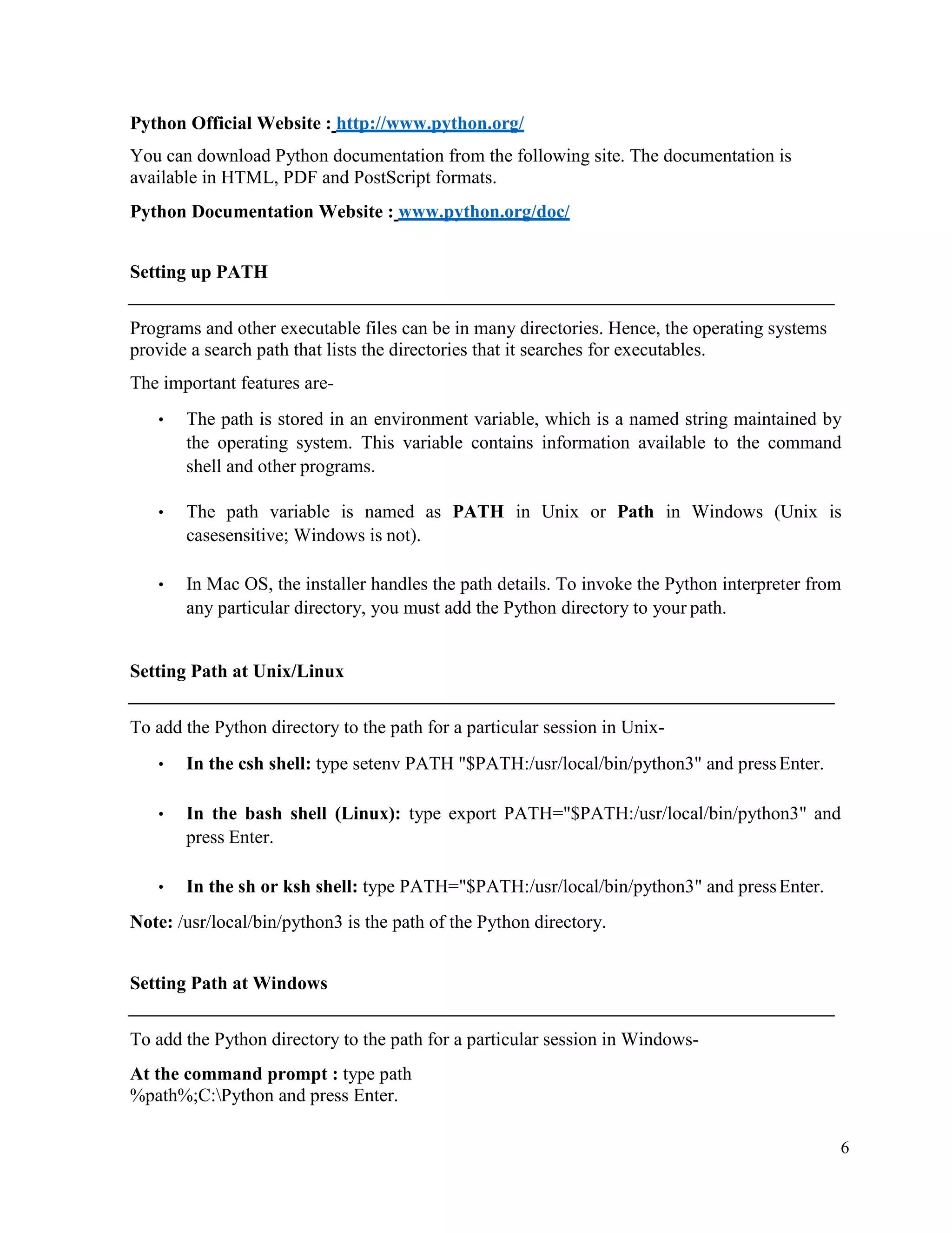 6
Python Official Website : http://www.python.org/
You can download Python documentation from the following site. The documentation is
available in HTML, PDF and PostScript formats.
Python Documentation Website : www.python.org/doc/
Setting up PATH
Programs and other executable files can be in many directories. Hence, the operating systems
provide a search path that lists the directories that it searches for executables.
The important features are-
• The path is stored in an environment variable, which is a named string maintained by
the operating system. This variable contains information available to the command
shell and other programs.
• The path variable is named as PATH in Unix or Path in Windows (Unix is
casesensitive; Windows is not).
• In Mac OS, the installer handles the path details. To invoke the Python interpreter from
any particular directory, you must add the Python directory to your path.
Setting Path at Unix/Linux
To add the Python directory to the path for a particular session in Unix-
• In the csh shell: type setenv PATH "$PATH:/usr/local/bin/python3" and pressEnter.
• In the bash shell (Linux): type export PATH="$PATH:/usr/local/bin/python3" and
press Enter.
• In the sh or ksh shell: type PATH="$PATH:/usr/local/bin/python3" and pressEnter.
Note: /usr/local/bin/python3 is the path of the Python directory.
Setting Path at Windows
To add the Python directory to the path for a particular session in Windows-
At the command prompt : type path
%path%;C:Python and press Enter.
 