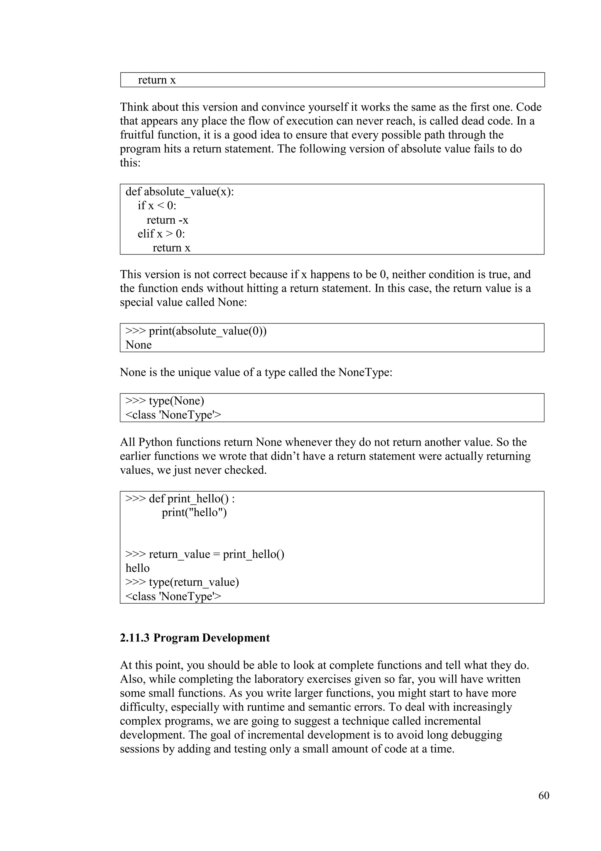 60
Think about this version and convince yourself it works the same as the first one. Code
that appears any place the flow of execution can never reach, is called dead code. In a
fruitful function, it is a good idea to ensure that every possible path through the
program hits a return statement. The following version of absolute value fails to do
this:
This version is not correct because if x happens to be 0, neither condition is true, and
the function ends without hitting a return statement. In this case, the return value is a
special value called None:
None is the unique value of a type called the NoneType:
All Python functions return None whenever they do not return another value. So the
earlier functions we wrote that didn’t have a return statement were actually returning
values, we just never checked.
2.11.3 Program Development
At this point, you should be able to look at complete functions and tell what they do.
Also, while completing the laboratory exercises given so far, you will have written
some small functions. As you write larger functions, you might start to have more
difficulty, especially with runtime and semantic errors. To deal with increasingly
complex programs, we are going to suggest a technique called incremental
development. The goal of incremental development is to avoid long debugging
sessions by adding and testing only a small amount of code at a time.
return x
def absolute_value(x):
if x < 0:
return -x
elif x > 0:
return x
>>> print(absolute_value(0))
None
>>> type(None)
<class 'NoneType'>
>>> def print_hello() :
print("hello")
>>> return_value = print_hello()
hello
>>> type(return_value)
<class 'NoneType'>
 