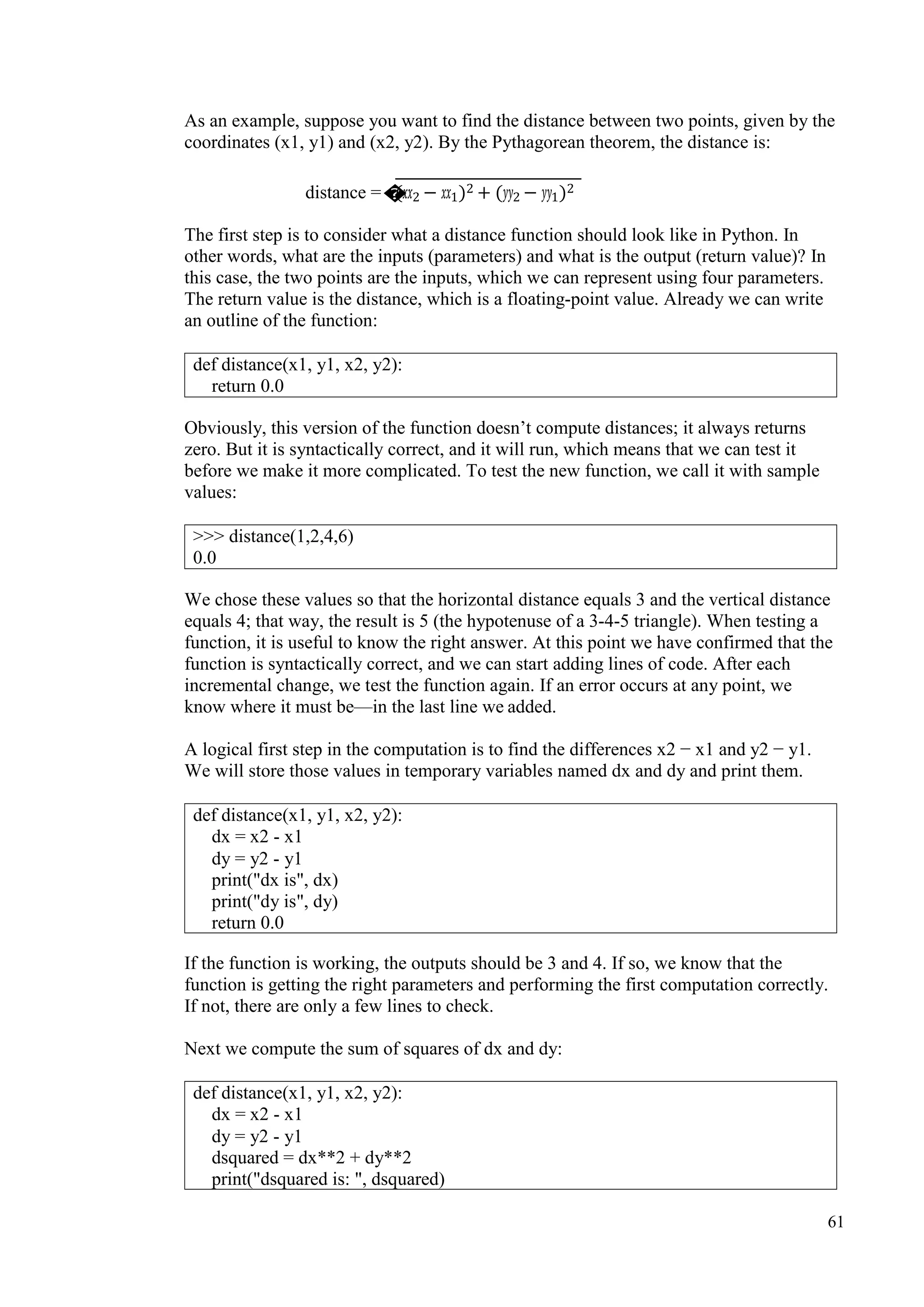 61
As an example, suppose you want to find the distance between two points, given by the
coordinates (x1, y1) and (x2, y2). By the Pythagorean theorem, the distance is:
distance =�(𝑥𝑥𝑥𝑥2 − 𝑥𝑥𝑥𝑥1)2 + (𝑦𝑦𝑦𝑦2 − 𝑦𝑦𝑦𝑦1)2
The first step is to consider what a distance function should look like in Python. In
other words, what are the inputs (parameters) and what is the output (return value)? In
this case, the two points are the inputs, which we can represent using four parameters.
The return value is the distance, which is a floating-point value. Already we can write
an outline of the function:
Obviously, this version of the function doesn’t compute distances; it always returns
zero. But it is syntactically correct, and it will run, which means that we can test it
before we make it more complicated. To test the new function, we call it with sample
values:
We chose these values so that the horizontal distance equals 3 and the vertical distance
equals 4; that way, the result is 5 (the hypotenuse of a 3-4-5 triangle). When testing a
function, it is useful to know the right answer. At this point we have confirmed that the
function is syntactically correct, and we can start adding lines of code. After each
incremental change, we test the function again. If an error occurs at any point, we
know where it must be—in the last line we added.
A logical first step in the computation is to find the differences x2 − x1 and y2 − y1.
We will store those values in temporary variables named dx and dy and print them.
If the function is working, the outputs should be 3 and 4. If so, we know that the
function is getting the right parameters and performing the first computation correctly.
If not, there are only a few lines to check.
Next we compute the sum of squares of dx and dy:
def distance(x1, y1, x2, y2):
return 0.0
>>> distance(1,2,4,6)
0.0
def distance(x1, y1, x2, y2):
dx = x2 - x1
dy = y2 - y1
print("dx is", dx)
print("dy is", dy)
return 0.0
def distance(x1, y1, x2, y2):
dx = x2 - x1
dy = y2 - y1
dsquared = dx**2 + dy**2
print("dsquared is: ", dsquared)
 