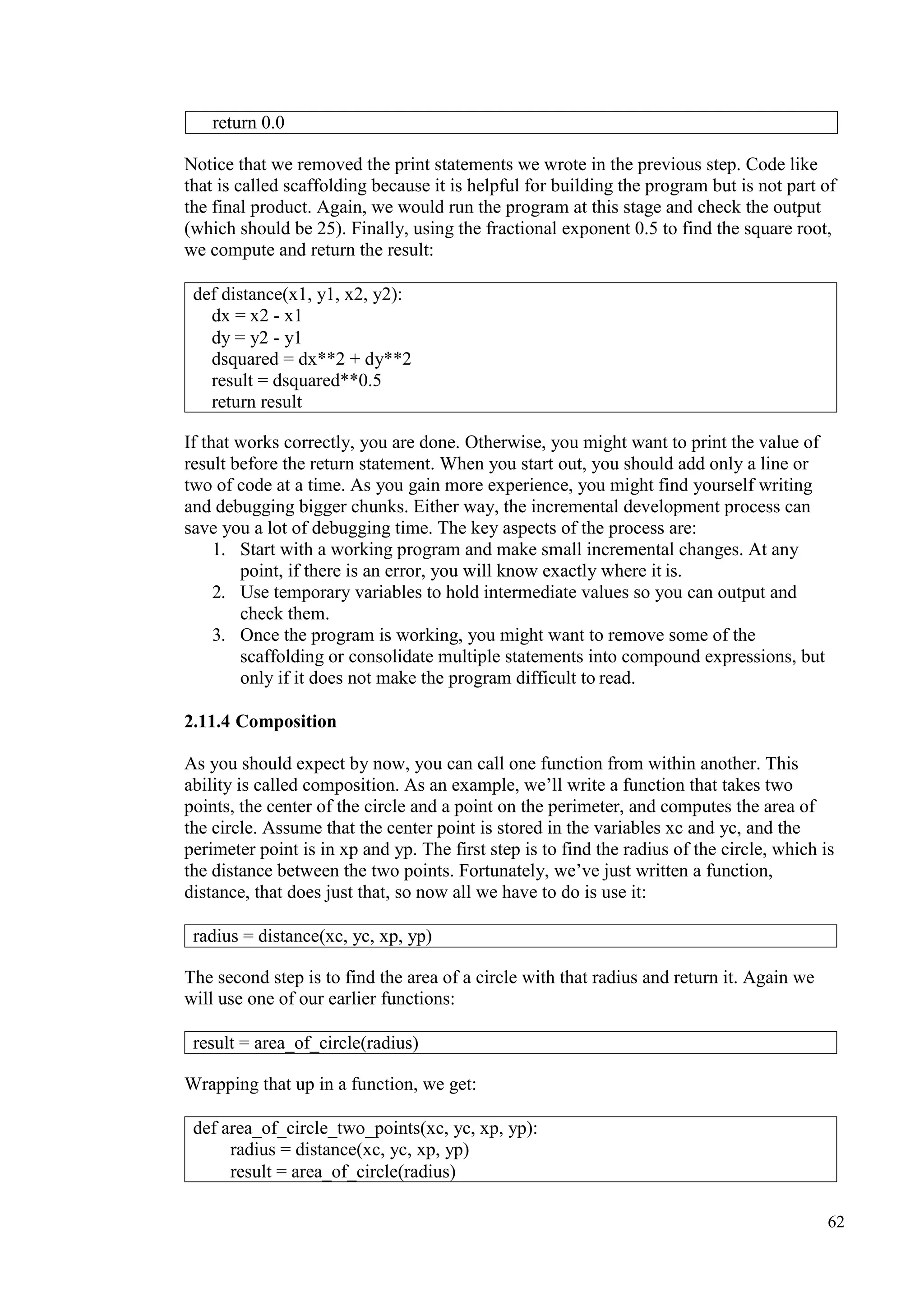 62
Notice that we removed the print statements we wrote in the previous step. Code like
that is called scaffolding because it is helpful for building the program but is not part of
the final product. Again, we would run the program at this stage and check the output
(which should be 25). Finally, using the fractional exponent 0.5 to find the square root,
we compute and return the result:
If that works correctly, you are done. Otherwise, you might want to print the value of
result before the return statement. When you start out, you should add only a line or
two of code at a time. As you gain more experience, you might find yourself writing
and debugging bigger chunks. Either way, the incremental development process can
save you a lot of debugging time. The key aspects of the process are:
1. Start with a working program and make small incremental changes. At any
point, if there is an error, you will know exactly where it is.
2. Use temporary variables to hold intermediate values so you can output and
check them.
3. Once the program is working, you might want to remove some of the
scaffolding or consolidate multiple statements into compound expressions, but
only if it does not make the program difficult to read.
2.11.4 Composition
As you should expect by now, you can call one function from within another. This
ability is called composition. As an example, we’ll write a function that takes two
points, the center of the circle and a point on the perimeter, and computes the area of
the circle. Assume that the center point is stored in the variables xc and yc, and the
perimeter point is in xp and yp. The first step is to find the radius of the circle, which is
the distance between the two points. Fortunately, we’ve just written a function,
distance, that does just that, so now all we have to do is use it:
The second step is to find the area of a circle with that radius and return it. Again we
will use one of our earlier functions:
Wrapping that up in a function, we get:
return 0.0
def distance(x1, y1, x2, y2):
dx = x2 - x1
dy = y2 - y1
dsquared = dx**2 + dy**2
result = dsquared**0.5
return result
radius = distance(xc, yc, xp, yp)
result = area_of_circle(radius)
def area_of_circle_two_points(xc, yc, xp, yp):
radius = distance(xc, yc, xp, yp)
result = area_of_circle(radius)
 