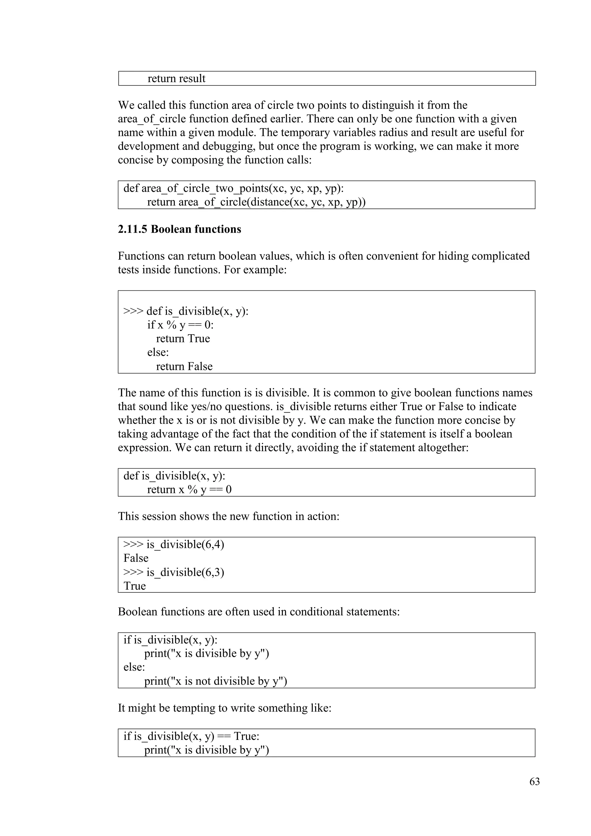 63
We called this function area of circle two points to distinguish it from the
area_of_circle function defined earlier. There can only be one function with a given
name within a given module. The temporary variables radius and result are useful for
development and debugging, but once the program is working, we can make it more
concise by composing the function calls:
2.11.5 Boolean functions
Functions can return boolean values, which is often convenient for hiding complicated
tests inside functions. For example:
The name of this function is is divisible. It is common to give boolean functions names
that sound like yes/no questions. is_divisible returns either True or False to indicate
whether the x is or is not divisible by y. We can make the function more concise by
taking advantage of the fact that the condition of the if statement is itself a boolean
expression. We can return it directly, avoiding the if statement altogether:
This session shows the new function in action:
Boolean functions are often used in conditional statements:
It might be tempting to write something like:
return result
def area_of_circle_two_points(xc, yc, xp, yp):
return area_of_circle(distance(xc, yc, xp, yp))
>>> def is_divisible(x, y):
if x % y == 0:
return True
else:
return False
def is_divisible(x, y):
return x % y == 0
>>> is_divisible(6,4)
False
>>> is_divisible(6,3)
True
if is_divisible(x, y):
print("x is divisible by y")
else:
print("x is not divisible by y")
if is_divisible(x, y) == True:
print("x is divisible by y")
 