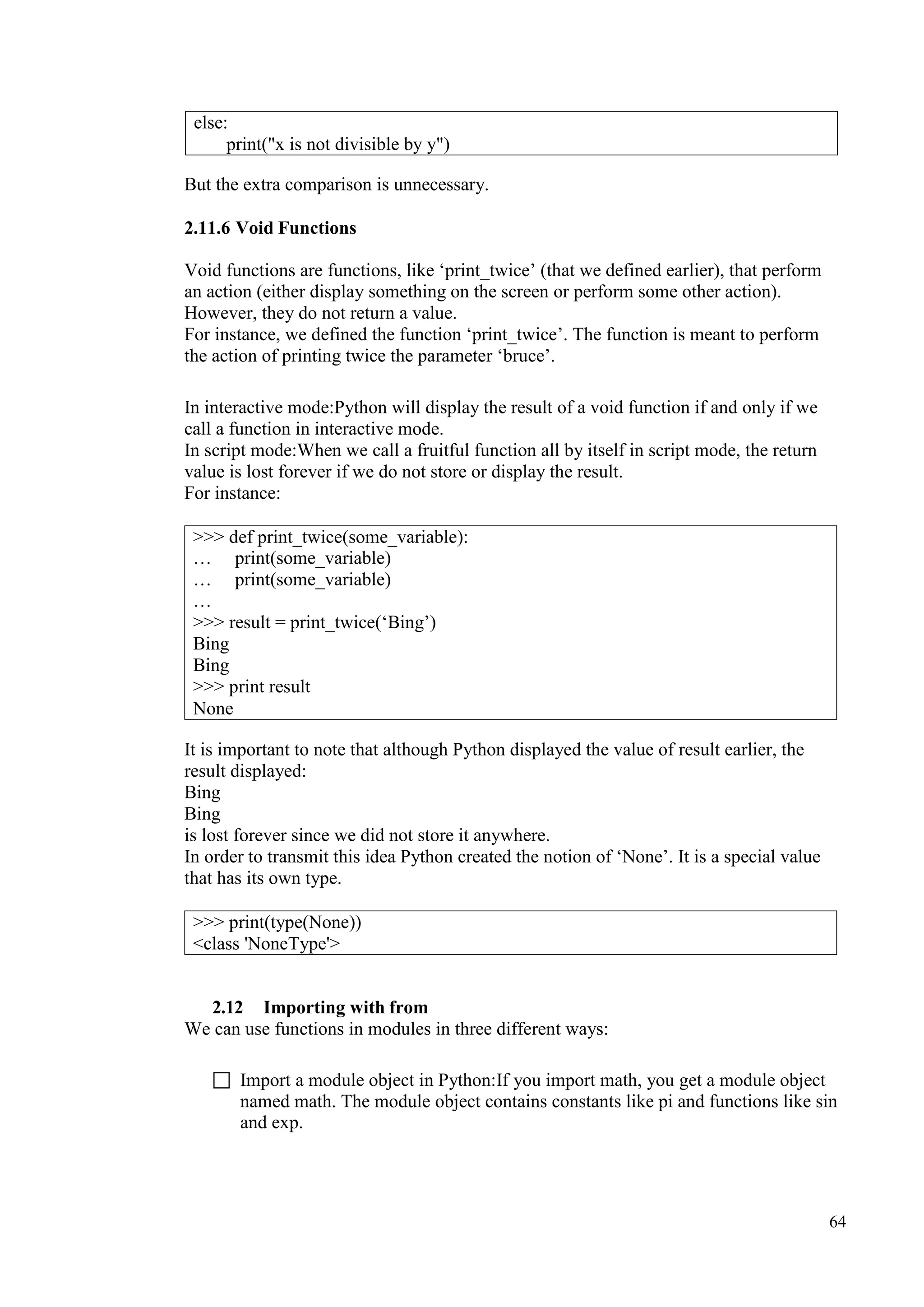 64
But the extra comparison is unnecessary.
2.11.6 Void Functions
Void functions are functions, like ‘print_twice’ (that we defined earlier), that perform
an action (either display something on the screen or perform some other action).
However, they do not return a value.
For instance, we defined the function ‘print_twice’. The function is meant to perform
the action of printing twice the parameter ‘bruce’.
In interactive mode:Python will display the result of a void function if and only if we
call a function in interactive mode.
In script mode:When we call a fruitful function all by itself in script mode, the return
value is lost forever if we do not store or display the result.
For instance:
It is important to note that although Python displayed the value of result earlier, the
result displayed:
Bing
Bing
is lost forever since we did not store it anywhere.
In order to transmit this idea Python created the notion of ‘None’. It is a special value
that has its own type.
2.12 Importing with from
We can use functions in modules in three different ways:
 Import a module object in Python:If you import math, you get a module object
named math. The module object contains constants like pi and functions like sin
and exp.
else:
print("x is not divisible by y")
>>> def print_twice(some_variable):
… print(some_variable)
… print(some_variable)
…
>>> result = print_twice(‘Bing’)
Bing
Bing
>>> print result
None
>>> print(type(None))
<class 'NoneType'>
 
