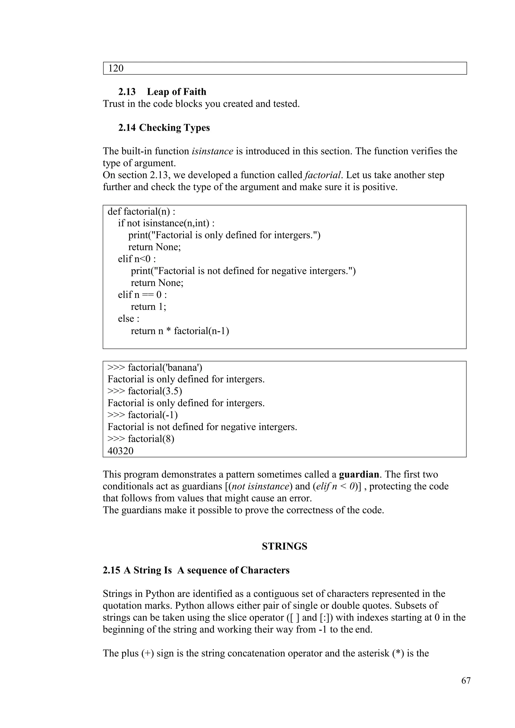 67
2.13 Leap of Faith
Trust in the code blocks you created and tested.
2.14 Checking Types
The built-in function isinstance is introduced in this section. The function verifies the
type of argument.
On section 2.13, we developed a function called factorial. Let us take another step
further and check the type of the argument and make sure it is positive.
This program demonstrates a pattern sometimes called a guardian. The first two
conditionals act as guardians [(not isinstance) and (elif n < 0)] , protecting the code
that follows from values that might cause an error.
The guardians make it possible to prove the correctness of the code.
STRINGS
2.15 A String Is A sequence of Characters
Strings in Python are identified as a contiguous set of characters represented in the
quotation marks. Python allows either pair of single or double quotes. Subsets of
strings can be taken using the slice operator ([ ] and [:]) with indexes starting at 0 in the
beginning of the string and working their way from -1 to the end.
The plus (+) sign is the string concatenation operator and the asterisk (*) is the
120
def factorial(n) :
if not isinstance(n,int) :
print("Factorial is only defined for intergers.")
return None;
elif n<0 :
print("Factorial is not defined for negative intergers.")
return None;
elif n == 0 :
return 1;
else :
return n * factorial(n-1)
>>> factorial('banana')
Factorial is only defined for intergers.
>>> factorial(3.5)
Factorial is only defined for intergers.
>>> factorial(-1)
Factorial is not defined for negative intergers.
>>> factorial(8)
40320
 