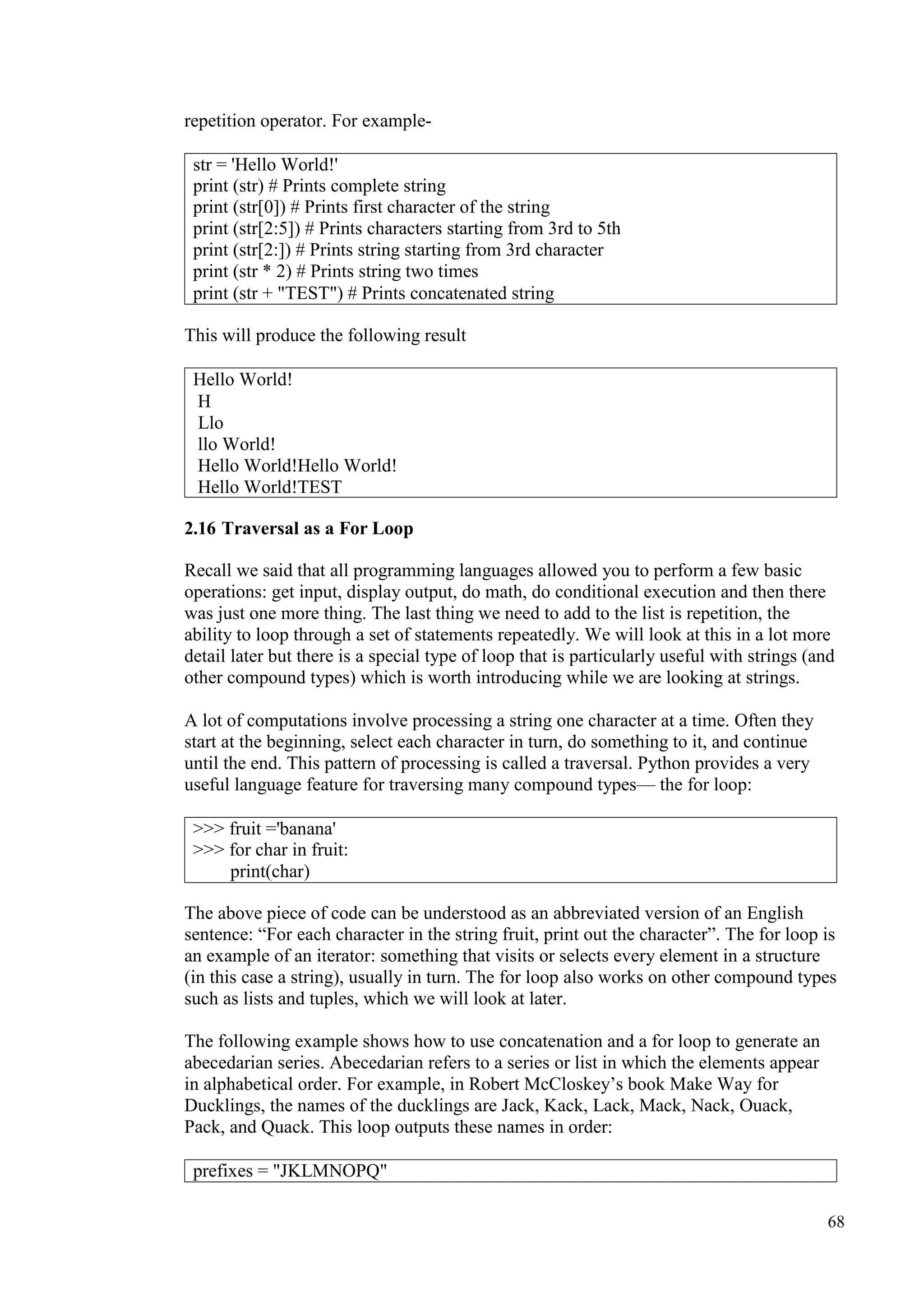 68
repetition operator. For example-
This will produce the following result
2.16 Traversal as a For Loop
Recall we said that all programming languages allowed you to perform a few basic
operations: get input, display output, do math, do conditional execution and then there
was just one more thing. The last thing we need to add to the list is repetition, the
ability to loop through a set of statements repeatedly. We will look at this in a lot more
detail later but there is a special type of loop that is particularly useful with strings (and
other compound types) which is worth introducing while we are looking at strings.
A lot of computations involve processing a string one character at a time. Often they
start at the beginning, select each character in turn, do something to it, and continue
until the end. This pattern of processing is called a traversal. Python provides a very
useful language feature for traversing many compound types— the for loop:
The above piece of code can be understood as an abbreviated version of an English
sentence: “For each character in the string fruit, print out the character”. The for loop is
an example of an iterator: something that visits or selects every element in a structure
(in this case a string), usually in turn. The for loop also works on other compound types
such as lists and tuples, which we will look at later.
The following example shows how to use concatenation and a for loop to generate an
abecedarian series. Abecedarian refers to a series or list in which the elements appear
in alphabetical order. For example, in Robert McCloskey’s book Make Way for
Ducklings, the names of the ducklings are Jack, Kack, Lack, Mack, Nack, Ouack,
Pack, and Quack. This loop outputs these names in order:
str = 'Hello World!'
print (str) # Prints complete string
print (str[0]) # Prints first character of the string
print (str[2:5]) # Prints characters starting from 3rd to 5th
print (str[2:]) # Prints string starting from 3rd character
print (str * 2) # Prints string two times
print (str + "TEST") # Prints concatenated string
Hello World!
H
Llo
llo World!
Hello World!Hello World!
Hello World!TEST
>>> fruit ='banana'
>>> for char in fruit:
print(char)
prefixes = "JKLMNOPQ"
 