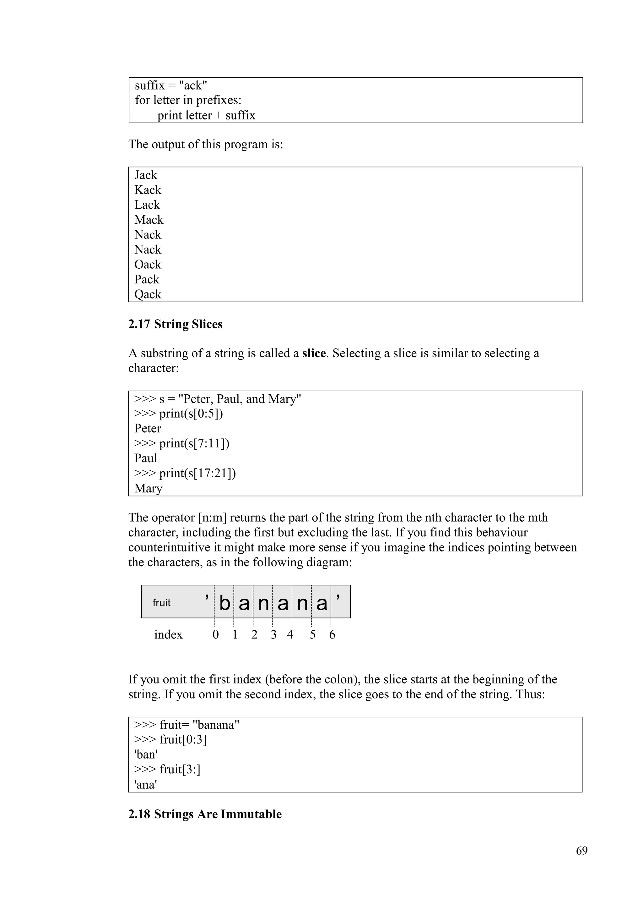 69
The output of this program is:
2.17 String Slices
A substring of a string is called a slice. Selecting a slice is similar to selecting a
character:
The operator [n:m] returns the part of the string from the nth character to the mth
character, including the first but excluding the last. If you find this behaviour
counterintuitive it might make more sense if you imagine the indices pointing between
the characters, as in the following diagram:
fruit ’ b a n a n a ’
index 0 1 2 3 4 5 6
If you omit the first index (before the colon), the slice starts at the beginning of the
string. If you omit the second index, the slice goes to the end of the string. Thus:
2.18 Strings Are Immutable
suffix = "ack"
for letter in prefixes:
print letter + suffix
Jack
Kack
Lack
Mack
Nack
Nack
Oack
Pack
Qack
>>> s = "Peter, Paul, and Mary"
>>> print(s[0:5])
Peter
>>> print(s[7:11])
Paul
>>> print(s[17:21])
Mary
>>> fruit= "banana"
>>> fruit[0:3]
'ban'
>>> fruit[3:]
'ana'
 