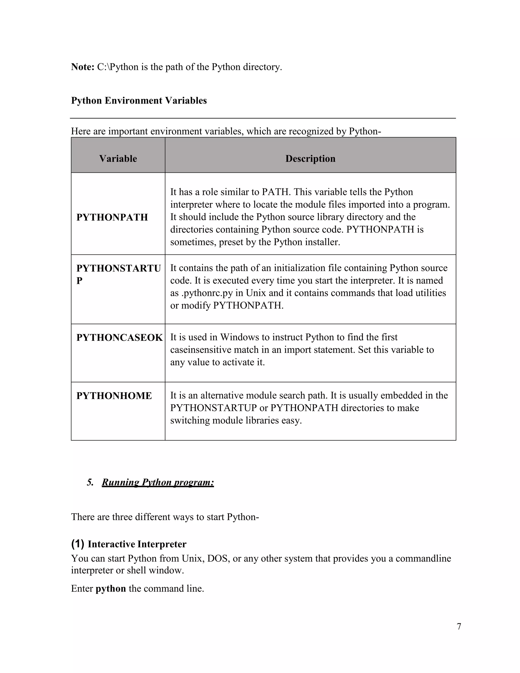 7
Note: C:Python is the path of the Python directory.
Python Environment Variables
Here are important environment variables, which are recognized by Python-
Variable Description
PYTHONPATH
It has a role similar to PATH. This variable tells the Python
interpreter where to locate the module files imported into a program.
It should include the Python source library directory and the
directories containing Python source code. PYTHONPATH is
sometimes, preset by the Python installer.
PYTHONSTARTU
P
It contains the path of an initialization file containing Python source
code. It is executed every time you start the interpreter. It is named
as .pythonrc.py in Unix and it contains commands that load utilities
or modify PYTHONPATH.
PYTHONCASEOK It is used in Windows to instruct Python to find the first
caseinsensitive match in an import statement. Set this variable to
any value to activate it.
PYTHONHOME It is an alternative module search path. It is usually embedded in the
PYTHONSTARTUP or PYTHONPATH directories to make
switching module libraries easy.
5. Running Python program:
There are three different ways to start Python-
(1) Interactive Interpreter
You can start Python from Unix, DOS, or any other system that provides you a commandline
interpreter or shell window.
Enter python the command line.
 
