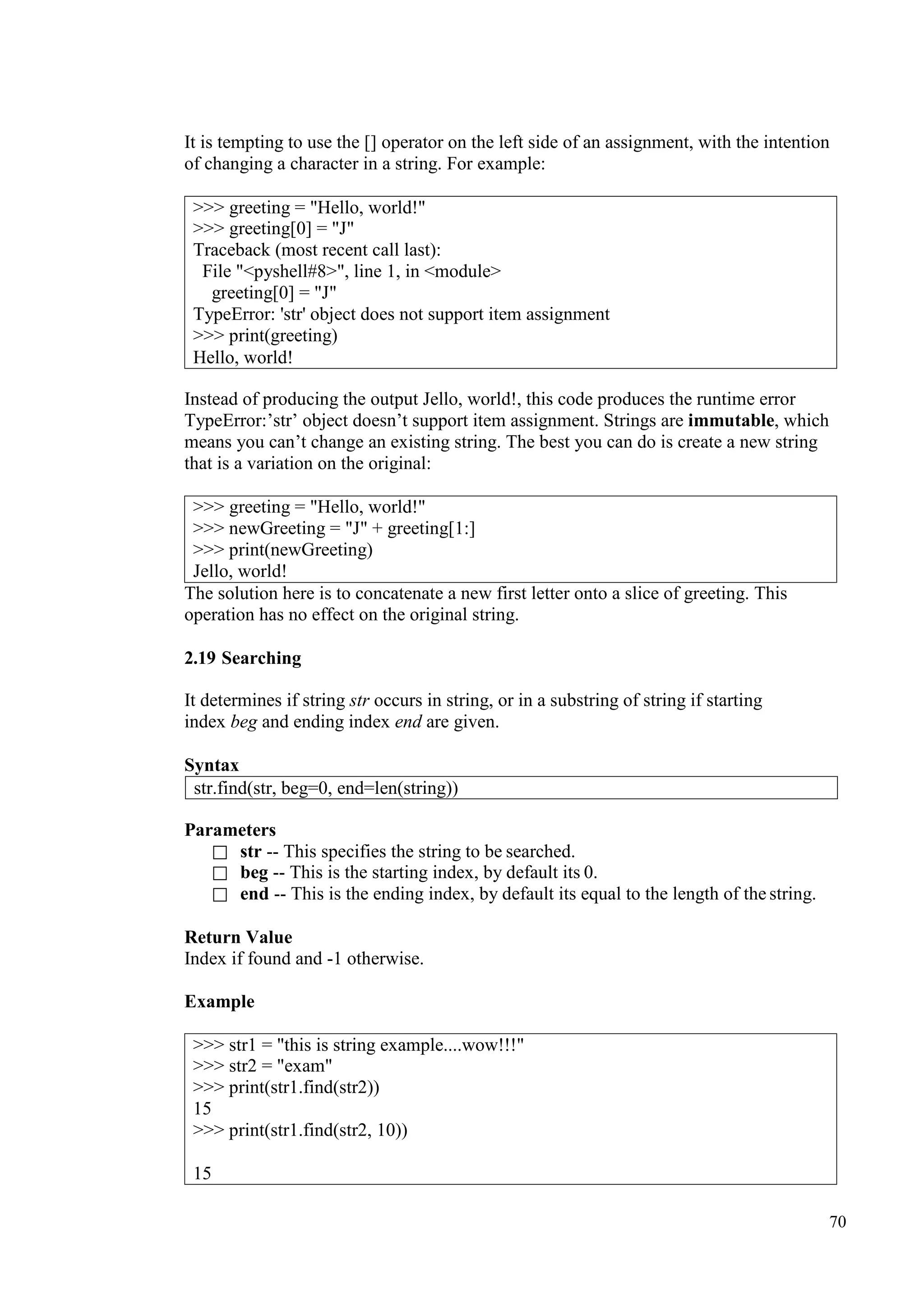 70
It is tempting to use the [] operator on the left side of an assignment, with the intention
of changing a character in a string. For example:
Instead of producing the output Jello, world!, this code produces the runtime error
TypeError:’str’ object doesn’t support item assignment. Strings are immutable, which
means you can’t change an existing string. The best you can do is create a new string
that is a variation on the original:
>>> greeting = "Hello, world!"
>>> newGreeting = "J" + greeting[1:]
>>> print(newGreeting)
Jello, world!
The solution here is to concatenate a new first letter onto a slice of greeting. This
operation has no effect on the original string.
2.19 Searching
It determines if string str occurs in string, or in a substring of string if starting
index beg and ending index end are given.
Syntax
Parameters
 str -- This specifies the string to be searched.
 beg -- This is the starting index, by default its 0.
 end -- This is the ending index, by default its equal to the length of the string.
Return Value
Index if found and -1 otherwise.
Example
str.find(str, beg=0, end=len(string))
>>> greeting = "Hello, world!"
>>> greeting[0] = "J"
Traceback (most recent call last):
File "<pyshell#8>", line 1, in <module>
greeting[0] = "J"
TypeError: 'str' object does not support item assignment
>>> print(greeting)
Hello, world!
>>> str1 = "this is string example....wow!!!"
>>> str2 = "exam"
>>> print(str1.find(str2))
15
>>> print(str1.find(str2, 10))
15
 