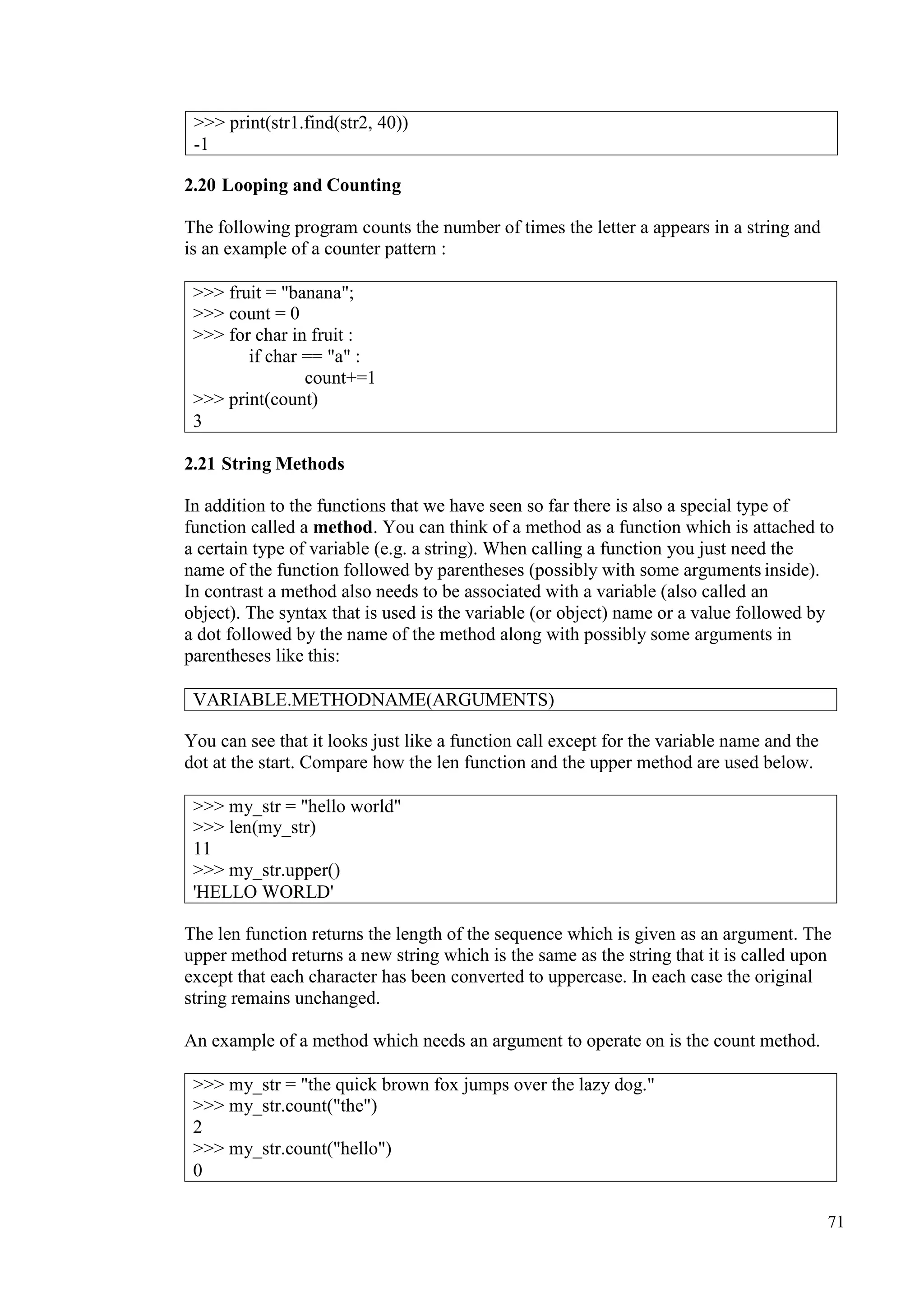 71
2.20 Looping and Counting
The following program counts the number of times the letter a appears in a string and
is an example of a counter pattern :
2.21 String Methods
In addition to the functions that we have seen so far there is also a special type of
function called a method. You can think of a method as a function which is attached to
a certain type of variable (e.g. a string). When calling a function you just need the
name of the function followed by parentheses (possibly with some arguments inside).
In contrast a method also needs to be associated with a variable (also called an
object). The syntax that is used is the variable (or object) name or a value followed by
a dot followed by the name of the method along with possibly some arguments in
parentheses like this:
You can see that it looks just like a function call except for the variable name and the
dot at the start. Compare how the len function and the upper method are used below.
The len function returns the length of the sequence which is given as an argument. The
upper method returns a new string which is the same as the string that it is called upon
except that each character has been converted to uppercase. In each case the original
string remains unchanged.
An example of a method which needs an argument to operate on is the count method.
>>> print(str1.find(str2, 40))
-1
>>> fruit = "banana";
>>> count = 0
>>> for char in fruit :
if char == "a" :
count+=1
>>> print(count)
3
VARIABLE.METHODNAME(ARGUMENTS)
>>> my_str = "hello world"
>>> len(my_str)
11
>>> my_str.upper()
'HELLO WORLD'
>>> my_str = "the quick brown fox jumps over the lazy dog."
>>> my_str.count("the")
2
>>> my_str.count("hello")
0
 