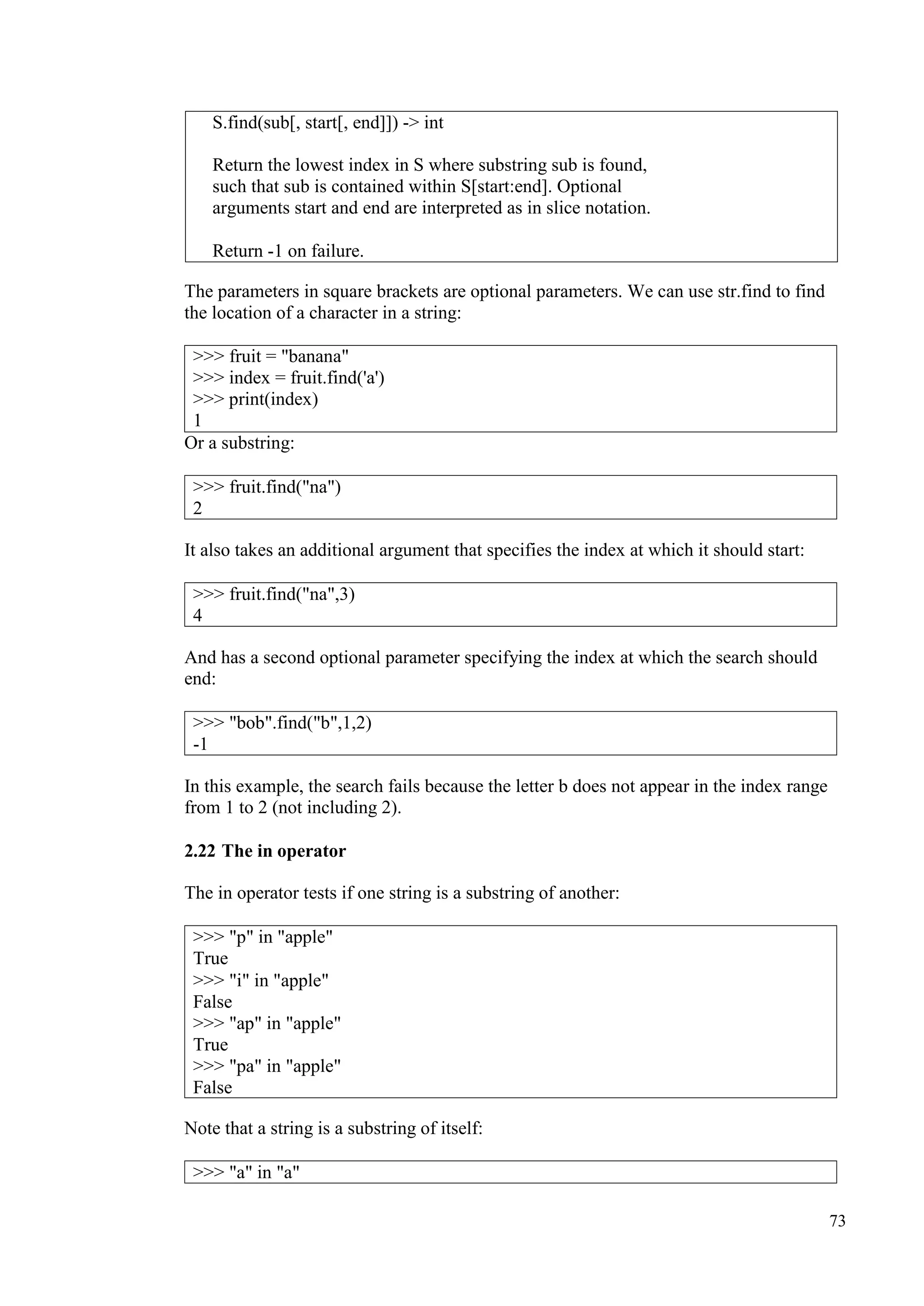 73
The parameters in square brackets are optional parameters. We can use str.find to find
the location of a character in a string:
>>> fruit = "banana"
>>> index = fruit.find('a')
>>> print(index)
1
Or a substring:
It also takes an additional argument that specifies the index at which it should start:
And has a second optional parameter specifying the index at which the search should
end:
In this example, the search fails because the letter b does not appear in the index range
from 1 to 2 (not including 2).
2.22 The in operator
The in operator tests if one string is a substring of another:
Note that a string is a substring of itself:
S.find(sub[, start[, end]]) -> int
Return the lowest index in S where substring sub is found,
such that sub is contained within S[start:end]. Optional
arguments start and end are interpreted as in slice notation.
Return -1 on failure.
>>> fruit.find("na")
2
>>> fruit.find("na",3)
4
>>> "bob".find("b",1,2)
-1
>>> "p" in "apple"
True
>>> "i" in "apple"
False
>>> "ap" in "apple"
True
>>> "pa" in "apple"
False
>>> "a" in "a"
 