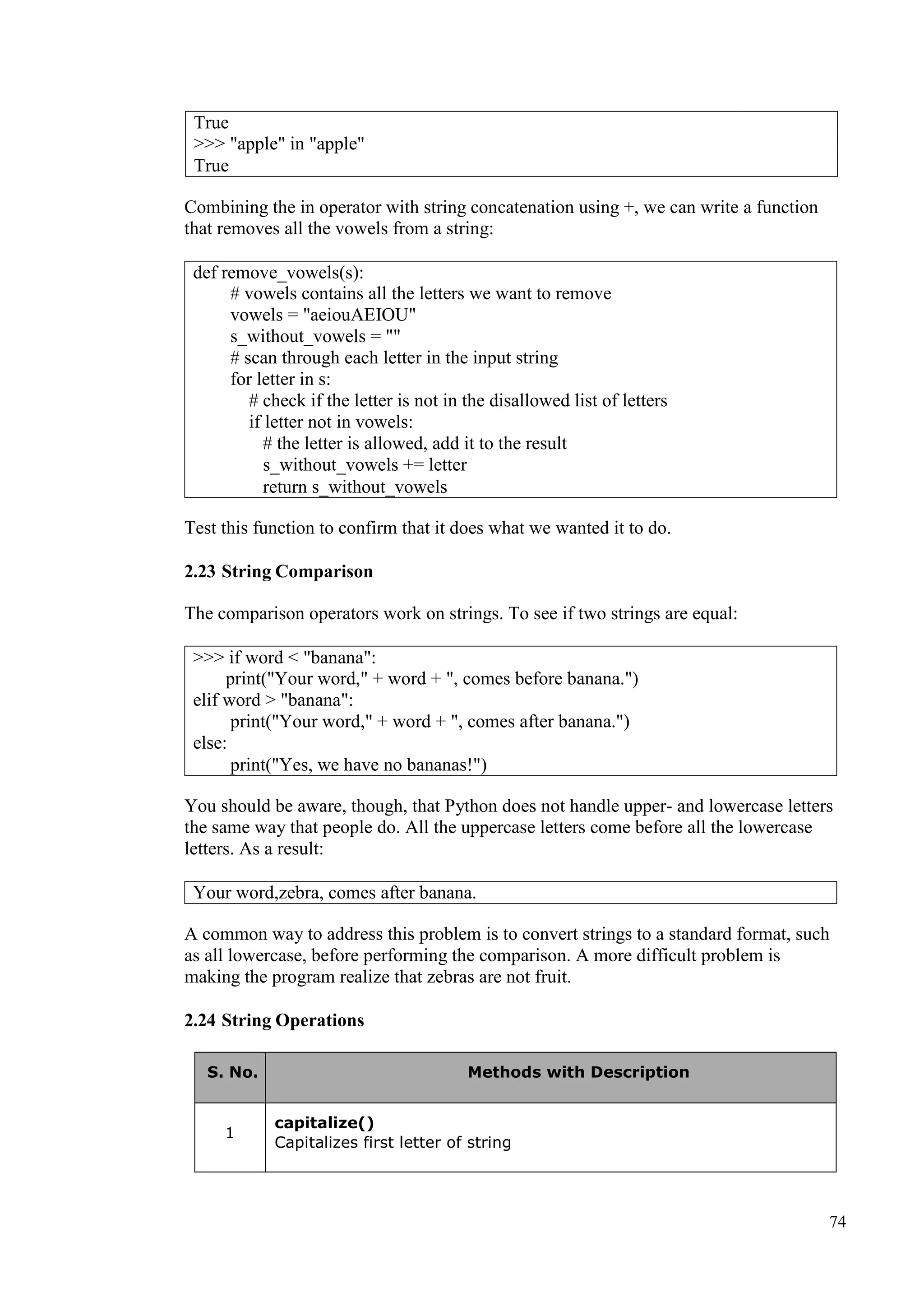 74
Combining the in operator with string concatenation using +, we can write a function
that removes all the vowels from a string:
Test this function to confirm that it does what we wanted it to do.
2.23 String Comparison
The comparison operators work on strings. To see if two strings are equal:
You should be aware, though, that Python does not handle upper- and lowercase letters
the same way that people do. All the uppercase letters come before all the lowercase
letters. As a result:
A common way to address this problem is to convert strings to a standard format, such
as all lowercase, before performing the comparison. A more difficult problem is
making the program realize that zebras are not fruit.
2.24 String Operations
S. No. Methods with Description
1
capitalize()
Capitalizes first letter of string
True
>>> "apple" in "apple"
True
def remove_vowels(s):
# vowels contains all the letters we want to remove
vowels = "aeiouAEIOU"
s_without_vowels = ""
# scan through each letter in the input string
for letter in s:
# check if the letter is not in the disallowed list of letters
if letter not in vowels:
# the letter is allowed, add it to the result
s_without_vowels += letter
return s_without_vowels
>>> if word < "banana":
print("Your word," + word + ", comes before banana.")
elif word > "banana":
print("Your word," + word + ", comes after banana.")
else:
print("Yes, we have no bananas!")
Your word,zebra, comes after banana.
 