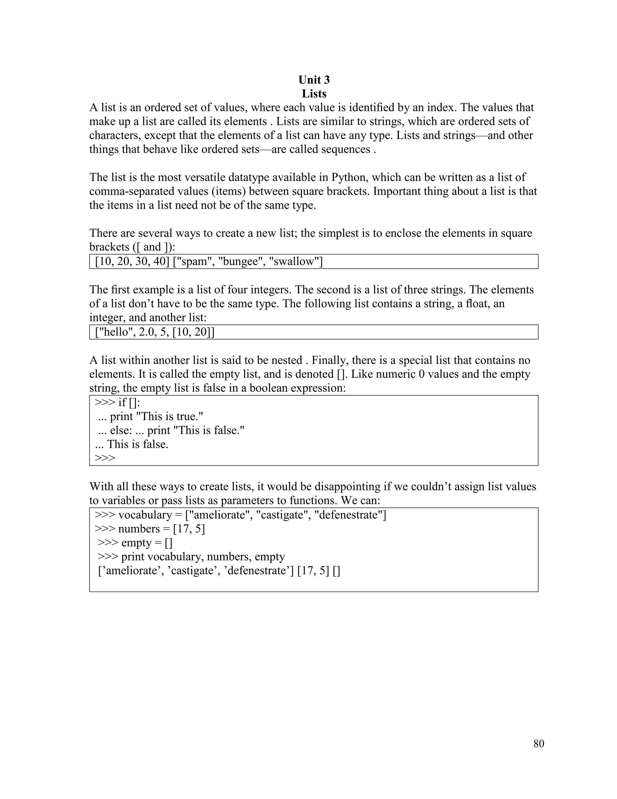 80
Unit 3
Lists
A list is an ordered set of values, where each value is identiﬁed by an index. The values that
make up a list are called its elements . Lists are similar to strings, which are ordered sets of
characters, except that the elements of a list can have any type. Lists and strings—and other
things that behave like ordered sets—are called sequences .
The list is the most versatile datatype available in Python, which can be written as a list of
comma-separated values (items) between square brackets. Important thing about a list is that
the items in a list need not be of the same type.
There are several ways to create a new list; the simplest is to enclose the elements in square
brackets ([ and ]):
[10, 20, 30, 40] ["spam", "bungee", "swallow"]
The ﬁrst example is a list of four integers. The second is a list of three strings. The elements
of a list don’t have to be the same type. The following list contains a string, a ﬂoat, an
integer, and another list:
["hello", 2.0, 5, [10, 20]]
A list within another list is said to be nested . Finally, there is a special list that contains no
elements. It is called the empty list, and is denoted []. Like numeric 0 values and the empty
string, the empty list is false in a boolean expression:
>>> if []:
... print "This is true."
... else: ... print "This is false."
... This is false.
>>>
With all these ways to create lists, it would be disappointing if we couldn’t assign list values
to variables or pass lists as parameters to functions. We can:
>>> vocabulary = ["ameliorate", "castigate", "defenestrate"]
>>> numbers = [17, 5]
>>> empty = []
>>> print vocabulary, numbers, empty
[’ameliorate’, ’castigate’, ’defenestrate’] [17, 5] []
 