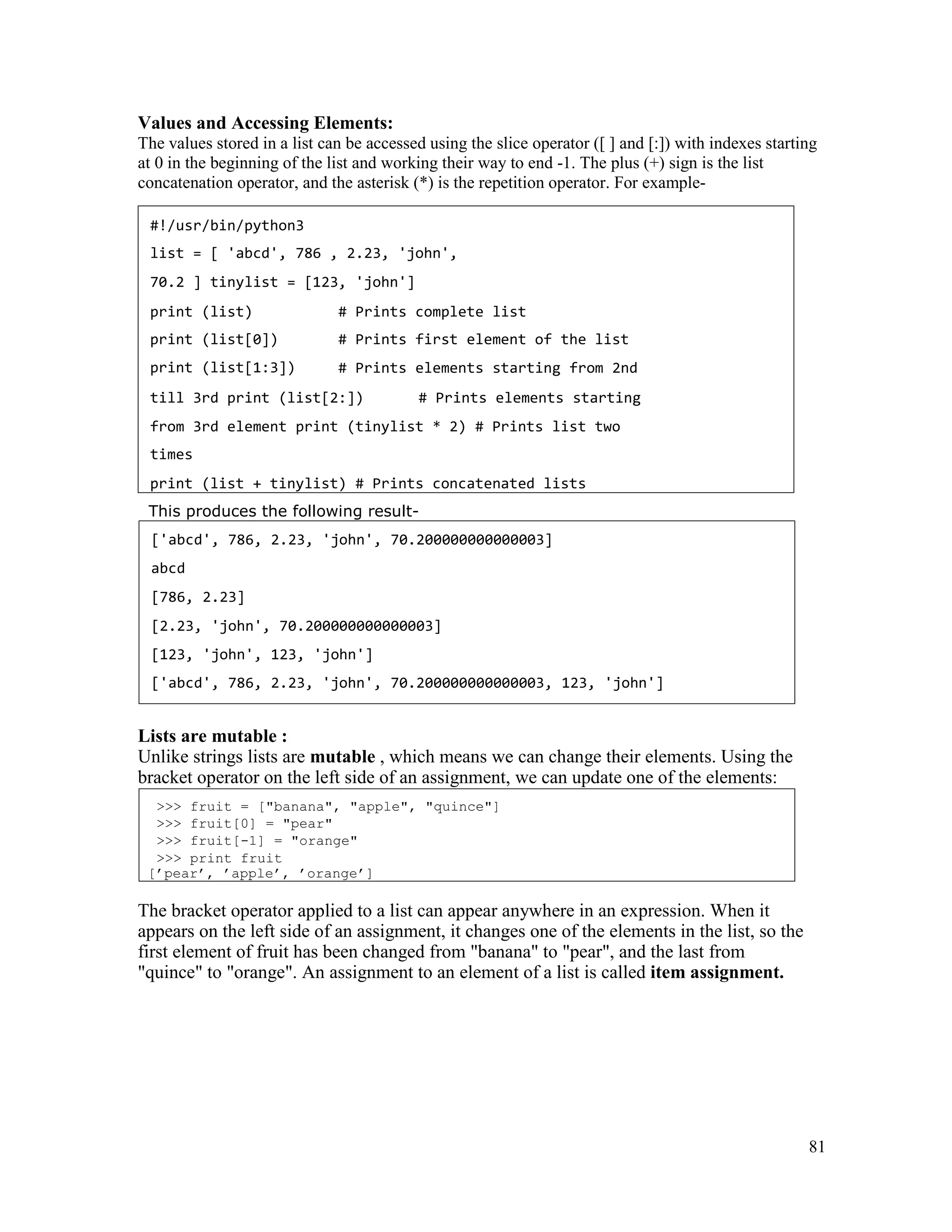 81
Values and Accessing Elements:
The values stored in a list can be accessed using the slice operator ([ ] and [:]) with indexes starting
at 0 in the beginning of the list and working their way to end -1. The plus (+) sign is the list
concatenation operator, and the asterisk (*) is the repetition operator. For example-
This produces the following result-
Lists are mutable :
Unlike strings lists are mutable , which means we can change their elements. Using the
bracket operator on the left side of an assignment, we can update one of the elements:
The bracket operator applied to a list can appear anywhere in an expression. When it
appears on the left side of an assignment, it changes one of the elements in the list, so the
first element of fruit has been changed from "banana" to "pear", and the last from
"quince" to "orange". An assignment to an element of a list is called item assignment.
>>> fruit = ["banana", "apple", "quince"]
>>> fruit[0] = "pear"
>>> fruit[-1] = "orange"
>>> print fruit
[’pear’, ’apple’, ’orange’]
['abcd', 786, 2.23, 'john', 70.200000000000003]
abcd
[786, 2.23]
[2.23, 'john', 70.200000000000003]
[123, 'john', 123, 'john']
['abcd', 786, 2.23, 'john', 70.200000000000003, 123, 'john']
#!/usr/bin/python3
list = [ 'abcd', 786 , 2.23, 'john',
70.2 ] tinylist = [123, 'john']
print (list)
print (list[0])
print (list[1:3])
# Prints complete list
# Prints first element of the list
# Prints elements starting from 2nd
till 3rd print (list[2:]) # Prints elements starting
from 3rd element print (tinylist * 2) # Prints list two
times
print (list + tinylist) # Prints concatenated lists
 