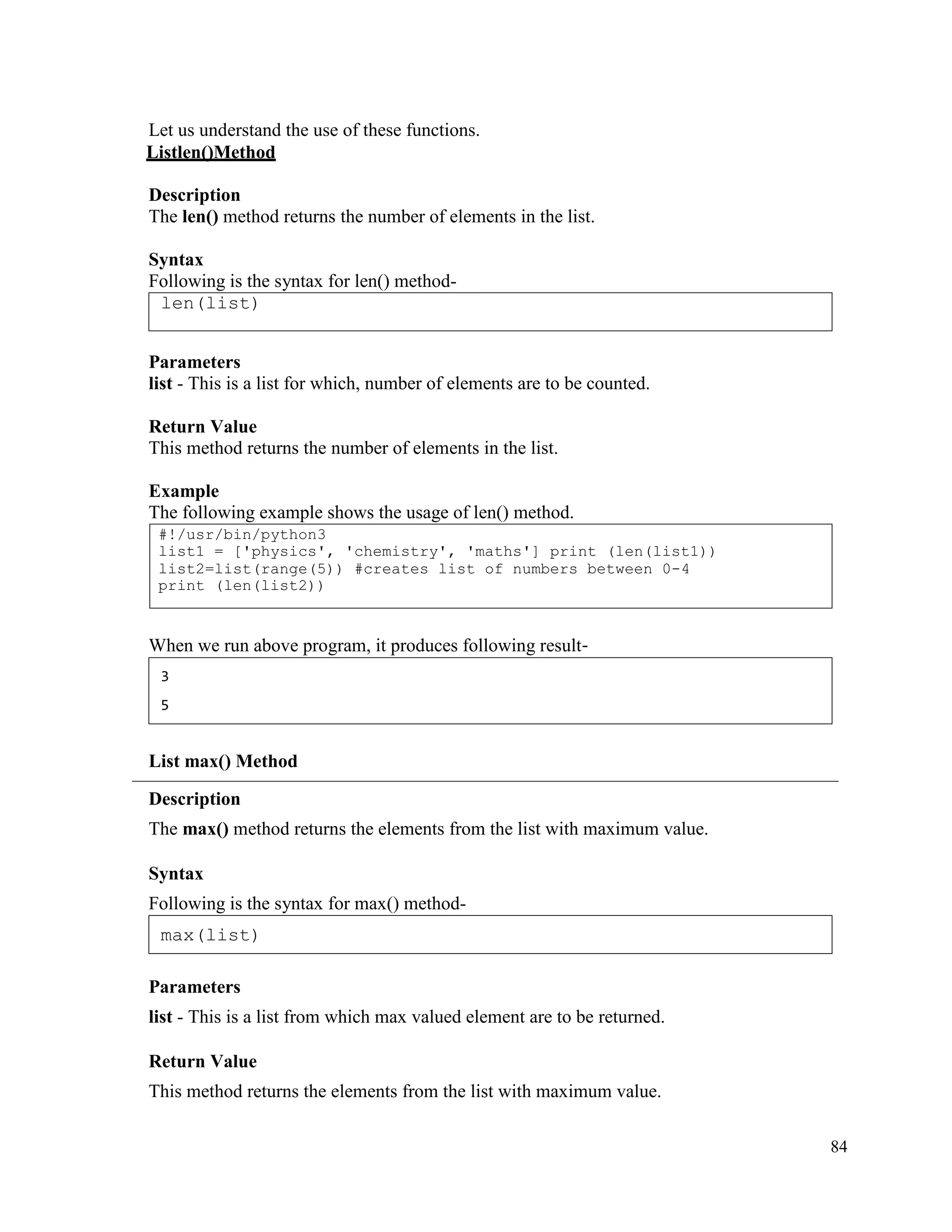 84
Let us understand the use of these functions.
Listlen()Method
Description
The len() method returns the number of elements in the list.
Syntax
Following is the syntax for len() method-
Parameters
list - This is a list for which, number of elements are to be counted.
Return Value
This method returns the number of elements in the list.
Example
The following example shows the usage of len() method.
When we run above program, it produces following result-
List max() Method
Description
The max() method returns the elements from the list with maximum value.
Syntax
Following is the syntax for max() method-
Parameters
list - This is a list from which max valued element are to be returned.
Return Value
This method returns the elements from the list with maximum value.
max(list)
3
5
#!/usr/bin/python3
list1 = ['physics', 'chemistry', 'maths'] print (len(list1))
list2=list(range(5)) #creates list of numbers between 0-4
print (len(list2))
len(list)
 