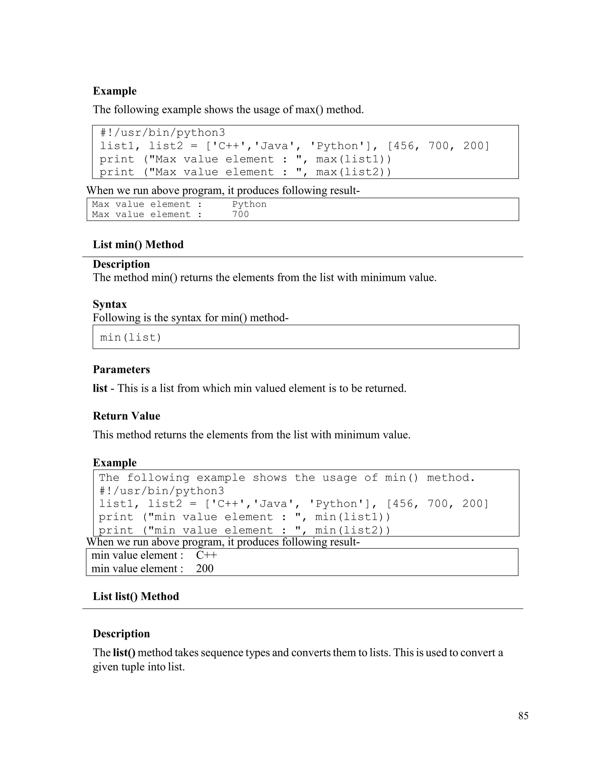 85
Example
The following example shows the usage of max() method.
When we run above program, it produces following result-
List min() Method
Description
The method min() returns the elements from the list with minimum value.
Syntax
Following is the syntax for min() method-
Parameters
list - This is a list from which min valued element is to be returned.
Return Value
This method returns the elements from the list with minimum value.
Example
When we run above program, it produces following result-
min value element : C++
min value element : 200
List list() Method
Description
The list() method takes sequence types and converts them to lists. This is used to convert a
given tuple into list.
The following example shows the usage of min() method.
#!/usr/bin/python3
list1, list2 = ['C++','Java', 'Python'], [456, 700, 200]
print ("min value element : ", min(list1))
print ("min value element : ", min(list2))
min(list)
Max value element :
Max value element :
Python
700
#!/usr/bin/python3
list1, list2 = ['C++','Java', 'Python'], [456, 700, 200]
print ("Max value element : ", max(list1))
print ("Max value element : ", max(list2))
 