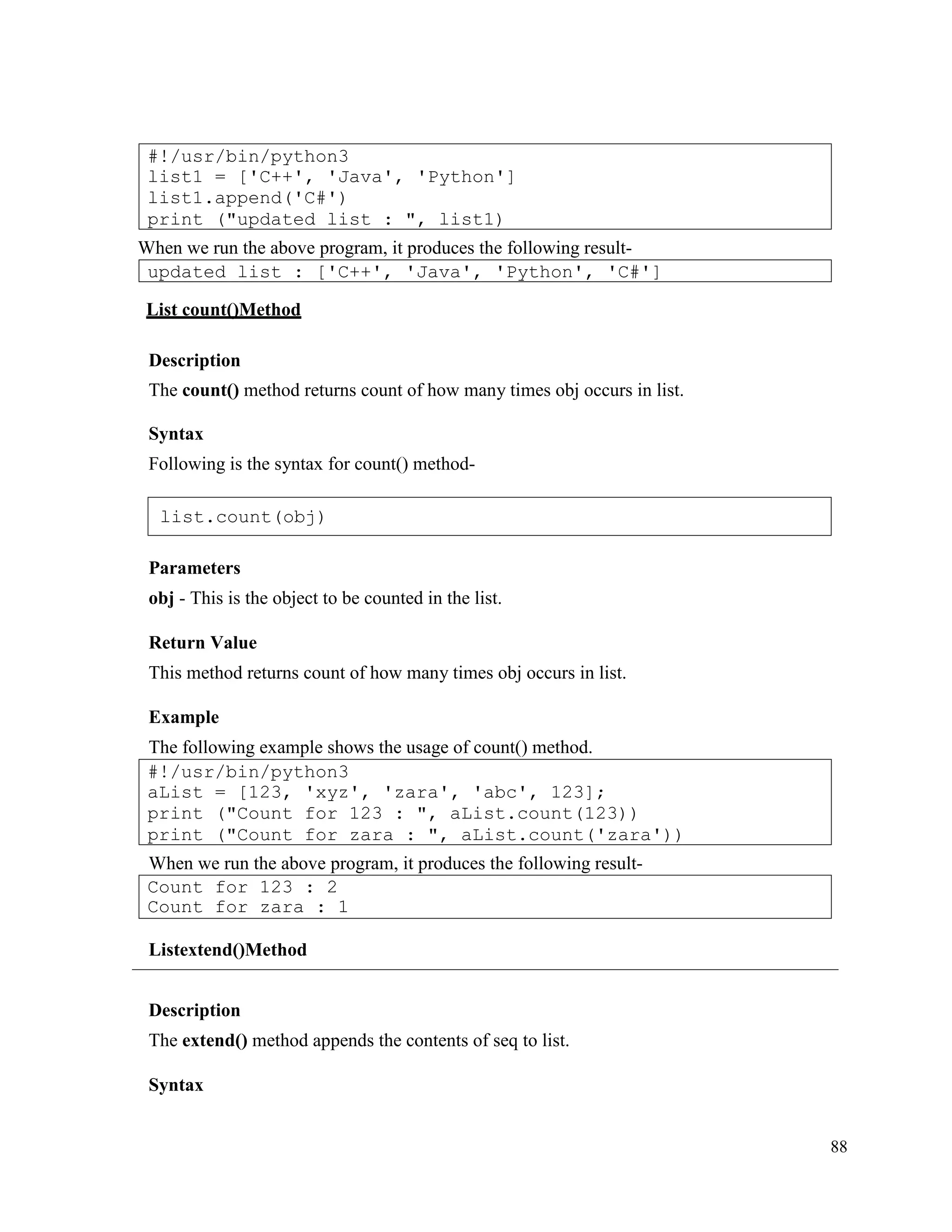 88
When we run the above program, it produces the following result-
List count()Method
Description
The count() method returns count of how many times obj occurs in list.
Syntax
Following is the syntax for count() method-
Parameters
obj - This is the object to be counted in the list.
Return Value
This method returns count of how many times obj occurs in list.
Example
The following example shows the usage of count() method.
When we run the above program, it produces the following result-
Listextend()Method
Description
The extend() method appends the contents of seq to list.
Syntax
Count for 123 : 2
Count for zara : 1
#!/usr/bin/python3
aList = [123, 'xyz', 'zara', 'abc', 123];
print ("Count for 123 : ", aList.count(123))
print ("Count for zara : ", aList.count('zara'))
updated list : ['C++', 'Java', 'Python', 'C#']
#!/usr/bin/python3
list1 = ['C++', 'Java', 'Python']
list1.append('C#')
print ("updated list : ", list1)
list.count(obj)
 