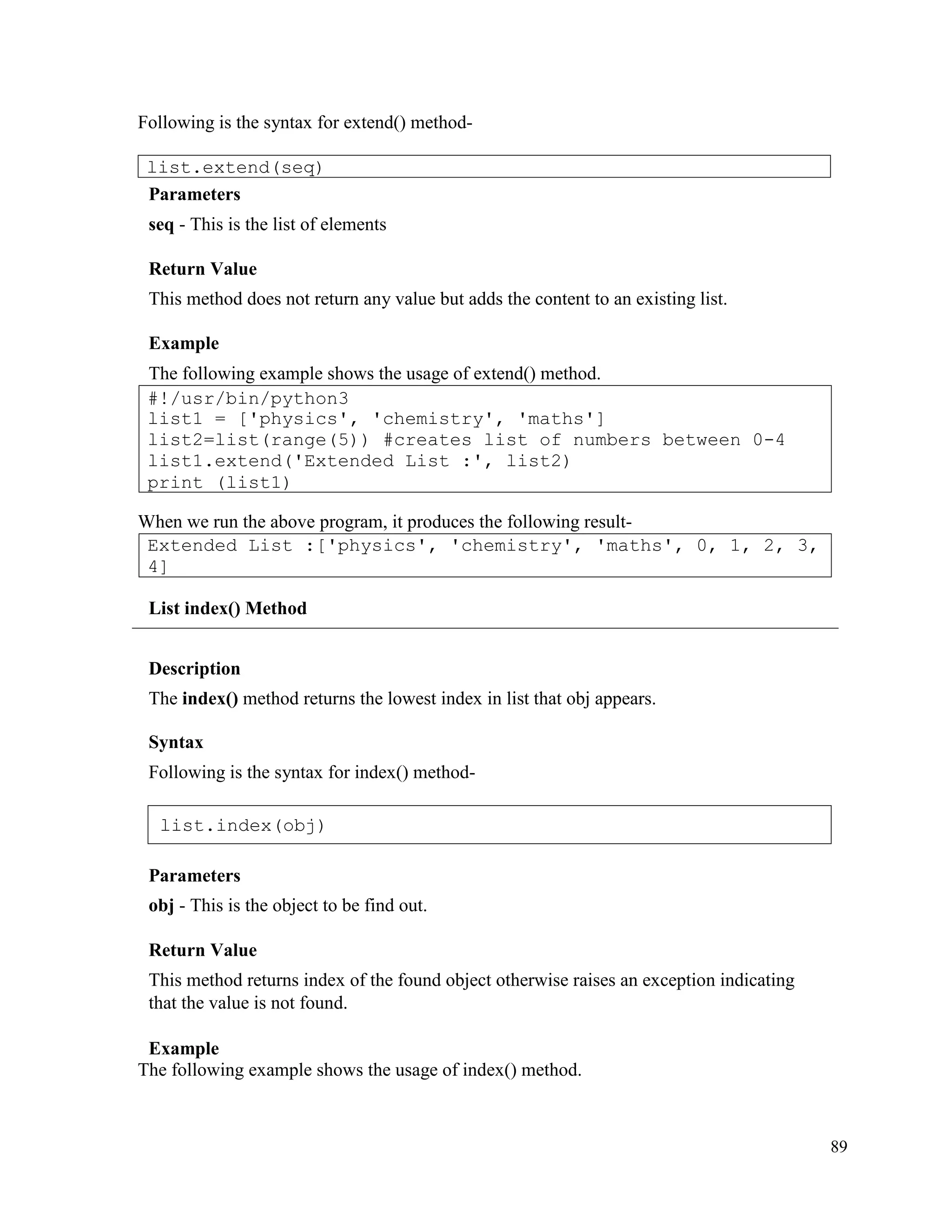 89
Following is the syntax for extend() method-
Parameters
seq - This is the list of elements
Return Value
This method does not return any value but adds the content to an existing list.
Example
The following example shows the usage of extend() method.
When we run the above program, it produces the following result-
List index() Method
Description
The index() method returns the lowest index in list that obj appears.
Syntax
Following is the syntax for index() method-
Parameters
obj - This is the object to be find out.
Return Value
This method returns index of the found object otherwise raises an exception indicating
that the value is not found.
Example
The following example shows the usage of index() method.
Extended List :['physics', 'chemistry', 'maths', 0, 1, 2, 3,
4]
#!/usr/bin/python3
list1 = ['physics', 'chemistry', 'maths']
list2=list(range(5)) #creates list of numbers between 0-4
list1.extend('Extended List :', list2)
print (list1)
list.extend(seq)
list.index(obj)
 