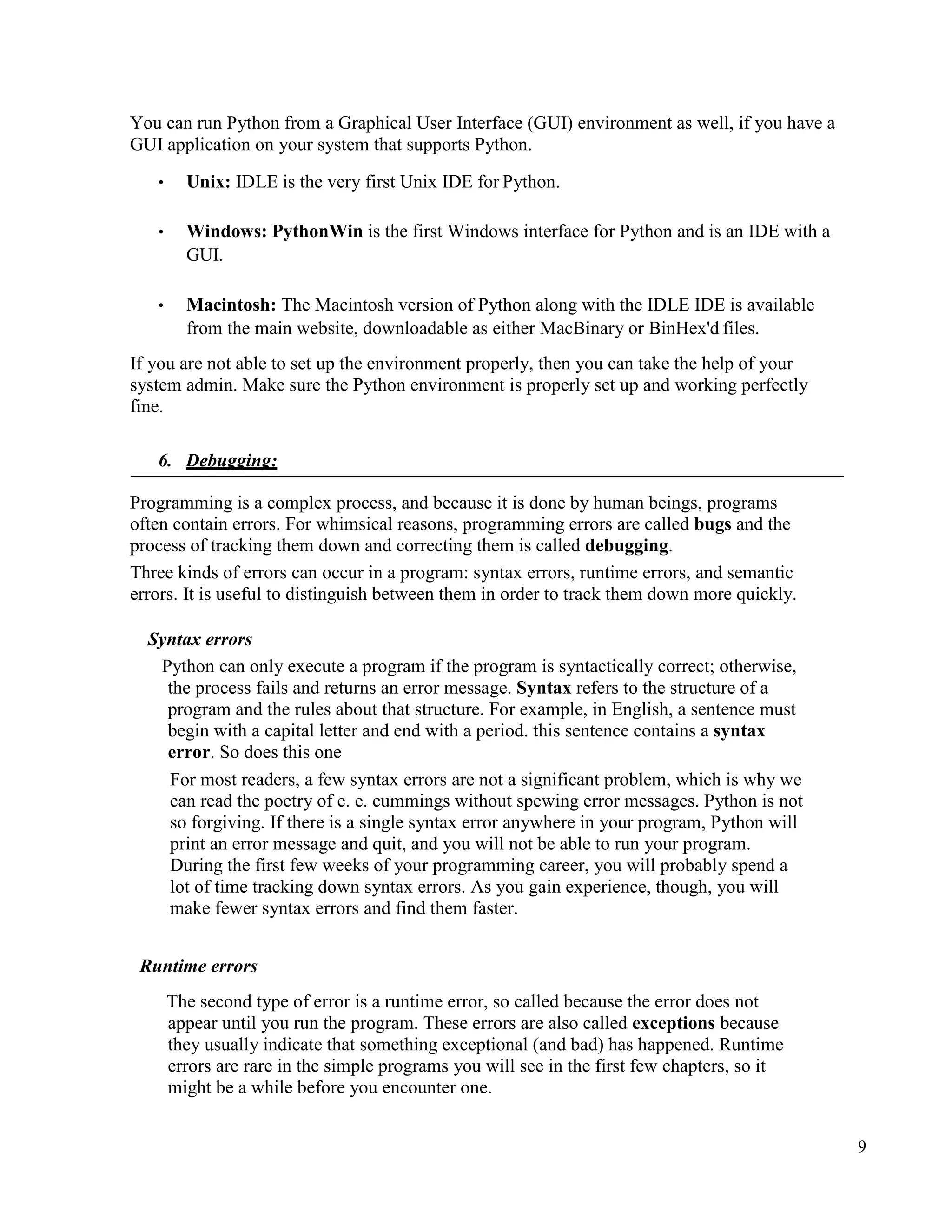 9
You can run Python from a Graphical User Interface (GUI) environment as well, if you have a
GUI application on your system that supports Python.
• Unix: IDLE is the very first Unix IDE for Python.
• Windows: PythonWin is the first Windows interface for Python and is an IDE with a
GUI.
• Macintosh: The Macintosh version of Python along with the IDLE IDE is available
from the main website, downloadable as either MacBinary or BinHex'd files.
If you are not able to set up the environment properly, then you can take the help of your
system admin. Make sure the Python environment is properly set up and working perfectly
fine.
6. Debugging:
Programming is a complex process, and because it is done by human beings, programs
often contain errors. For whimsical reasons, programming errors are called bugs and the
process of tracking them down and correcting them is called debugging.
Three kinds of errors can occur in a program: syntax errors, runtime errors, and semantic
errors. It is useful to distinguish between them in order to track them down more quickly.
Syntax errors
Python can only execute a program if the program is syntactically correct; otherwise,
the process fails and returns an error message. Syntax refers to the structure of a
program and the rules about that structure. For example, in English, a sentence must
begin with a capital letter and end with a period. this sentence contains a syntax
error. So does this one
For most readers, a few syntax errors are not a significant problem, which is why we
can read the poetry of e. e. cummings without spewing error messages. Python is not
so forgiving. If there is a single syntax error anywhere in your program, Python will
print an error message and quit, and you will not be able to run your program.
During the first few weeks of your programming career, you will probably spend a
lot of time tracking down syntax errors. As you gain experience, though, you will
make fewer syntax errors and find them faster.
Runtime errors
The second type of error is a runtime error, so called because the error does not
appear until you run the program. These errors are also called exceptions because
they usually indicate that something exceptional (and bad) has happened. Runtime
errors are rare in the simple programs you will see in the first few chapters, so it
might be a while before you encounter one.
 