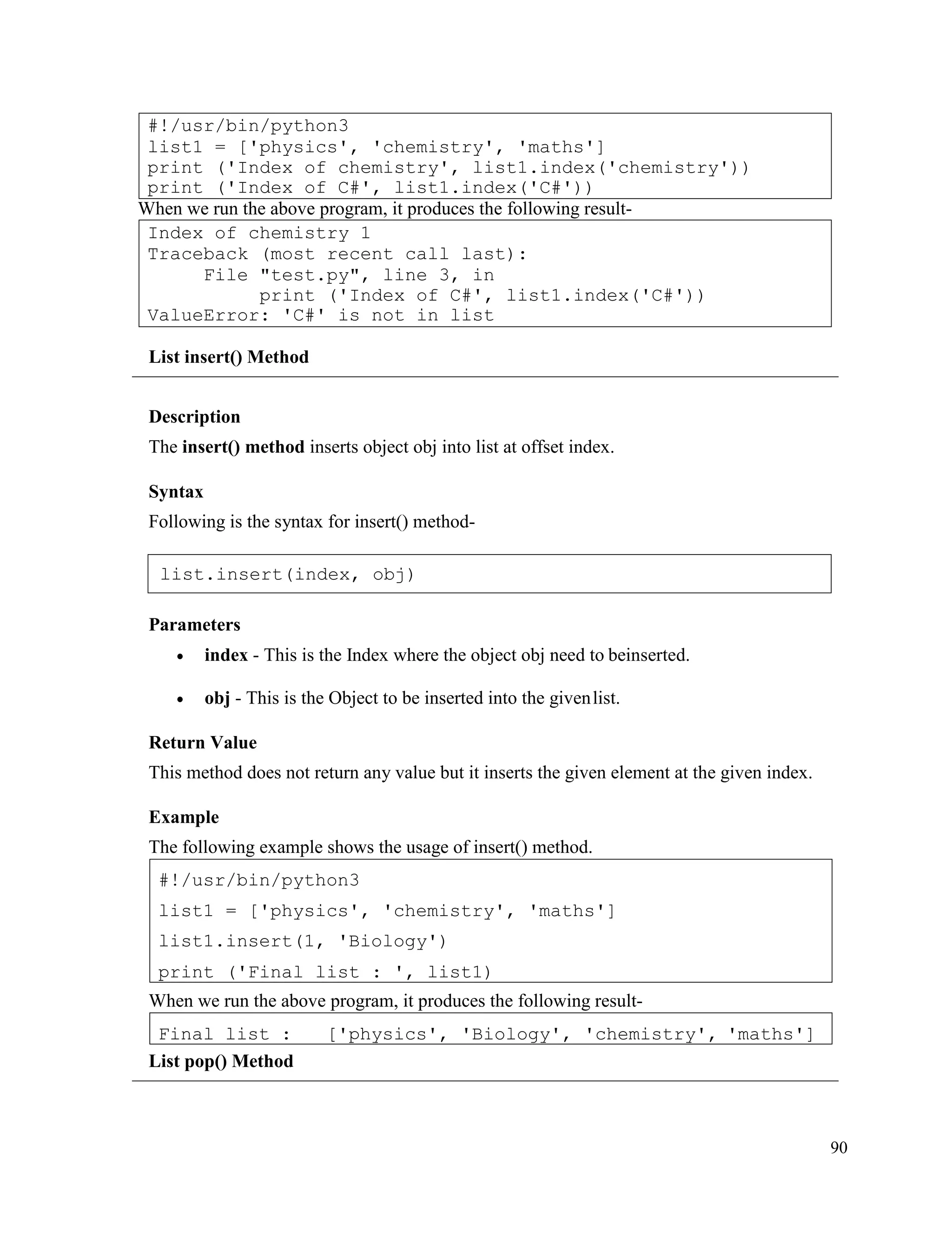 90
When we run the above program, it produces the following result-
List insert() Method
Description
The insert() method inserts object obj into list at offset index.
Syntax
Following is the syntax for insert() method-
Parameters
• index - This is the Index where the object obj need to beinserted.
• obj - This is the Object to be inserted into the givenlist.
Return Value
This method does not return any value but it inserts the given element at the given index.
Example
The following example shows the usage of insert() method.
When we run the above program, it produces the following result-
List pop() Method
Final list : ['physics', 'Biology', 'chemistry', 'maths']
#!/usr/bin/python3
list1 = ['physics', 'chemistry', 'maths']
list1.insert(1, 'Biology')
print ('Final list : ', list1)
Index of chemistry 1
Traceback (most recent call last):
File "test.py", line 3, in
print ('Index of C#', list1.index('C#'))
ValueError: 'C#' is not in list
#!/usr/bin/python3
list1 = ['physics', 'chemistry', 'maths']
print ('Index of chemistry', list1.index('chemistry'))
print ('Index of C#', list1.index('C#'))
list.insert(index, obj)
 