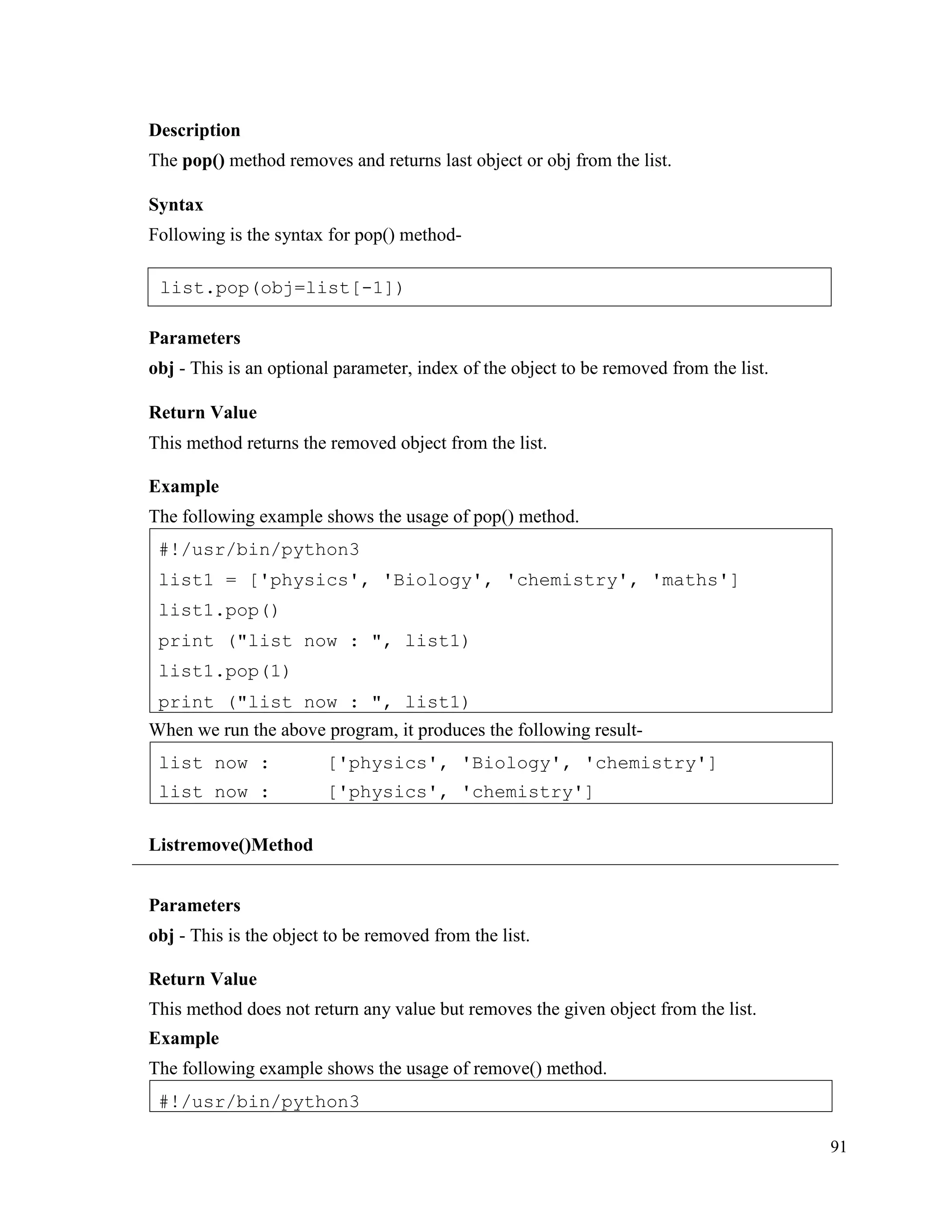 91
Description
The pop() method removes and returns last object or obj from the list.
Syntax
Following is the syntax for pop() method-
Parameters
obj - This is an optional parameter, index of the object to be removed from the list.
Return Value
This method returns the removed object from the list.
Example
The following example shows the usage of pop() method.
When we run the above program, it produces the following result-
Listremove()Method
Parameters
obj - This is the object to be removed from the list.
Return Value
This method does not return any value but removes the given object from the list.
Example
The following example shows the usage of remove() method.
#!/usr/bin/python3
list now :
list now :
['physics', 'Biology', 'chemistry']
['physics', 'chemistry']
#!/usr/bin/python3
list1 = ['physics', 'Biology', 'chemistry', 'maths']
list1.pop()
print ("list now : ", list1)
list1.pop(1)
print ("list now : ", list1)
list.pop(obj=list[-1])
 