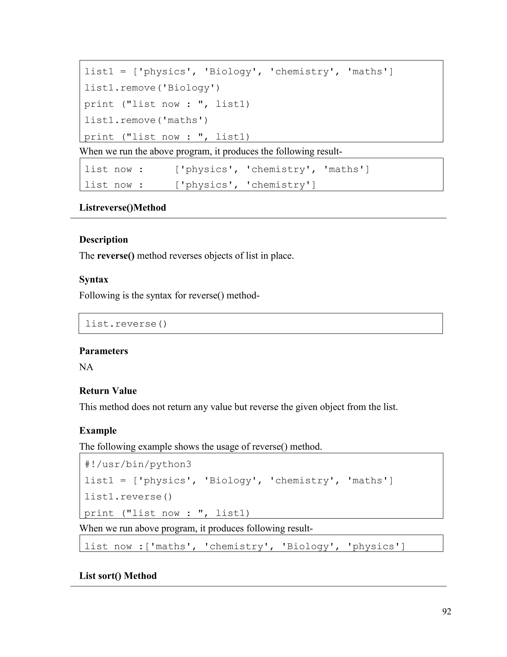 92
When we run the above program, it produces the following result-
Listreverse()Method
Description
The reverse() method reverses objects of list in place.
Syntax
Following is the syntax for reverse() method-
Parameters
NA
Return Value
This method does not return any value but reverse the given object from the list.
Example
The following example shows the usage of reverse() method.
When we run above program, it produces following result-
List sort() Method
list now :['maths', 'chemistry', 'Biology', 'physics']
#!/usr/bin/python3
list1 = ['physics', 'Biology', 'chemistry', 'maths']
list1.reverse()
print ("list now : ", list1)
list now :
list now :
['physics', 'chemistry', 'maths']
['physics', 'chemistry']
list1 = ['physics', 'Biology', 'chemistry', 'maths']
list1.remove('Biology')
print ("list now : ", list1)
list1.remove('maths')
print ("list now : ", list1)
list.reverse()
 