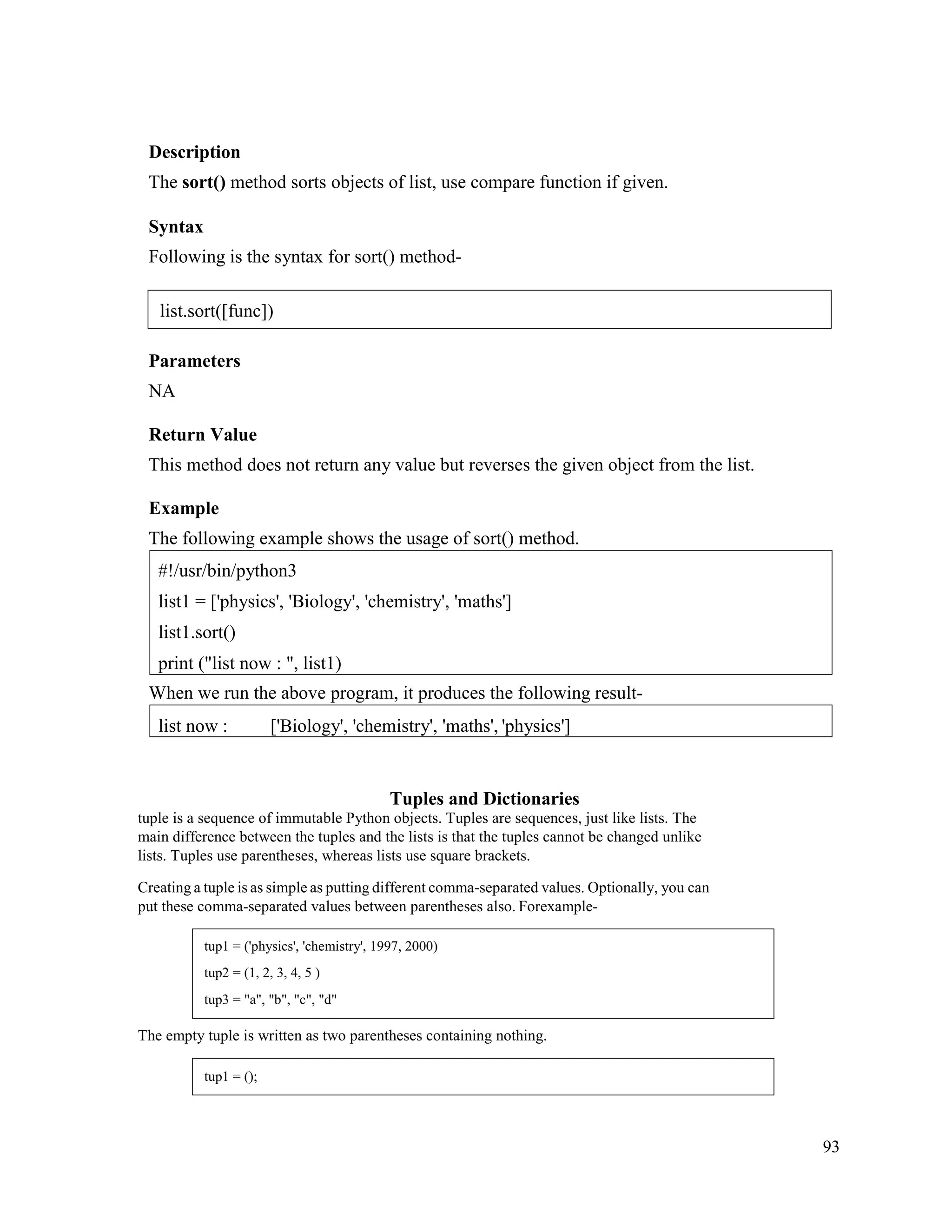 93
Description
The sort() method sorts objects of list, use compare function if given.
Syntax
Following is the syntax for sort() method-
Parameters
NA
Return Value
This method does not return any value but reverses the given object from the list.
Example
The following example shows the usage of sort() method.
When we run the above program, it produces the following result-
Tuples and Dictionaries
tuple is a sequence of immutable Python objects. Tuples are sequences, just like lists. The
main difference between the tuples and the lists is that the tuples cannot be changed unlike
lists. Tuples use parentheses, whereas lists use square brackets.
Creating a tuple is as simple as putting different comma-separated values. Optionally, you can
put these comma-separated values between parentheses also. Forexample-
The empty tuple is written as two parentheses containing nothing.
list now : ['Biology', 'chemistry', 'maths', 'physics']
#!/usr/bin/python3
list1 = ['physics', 'Biology', 'chemistry', 'maths']
list1.sort()
print ("list now : ", list1)
list.sort([func])
tup1 = ('physics', 'chemistry', 1997, 2000)
tup2 = (1, 2, 3, 4, 5 )
tup3 = "a", "b", "c", "d"
tup1 = ();
 