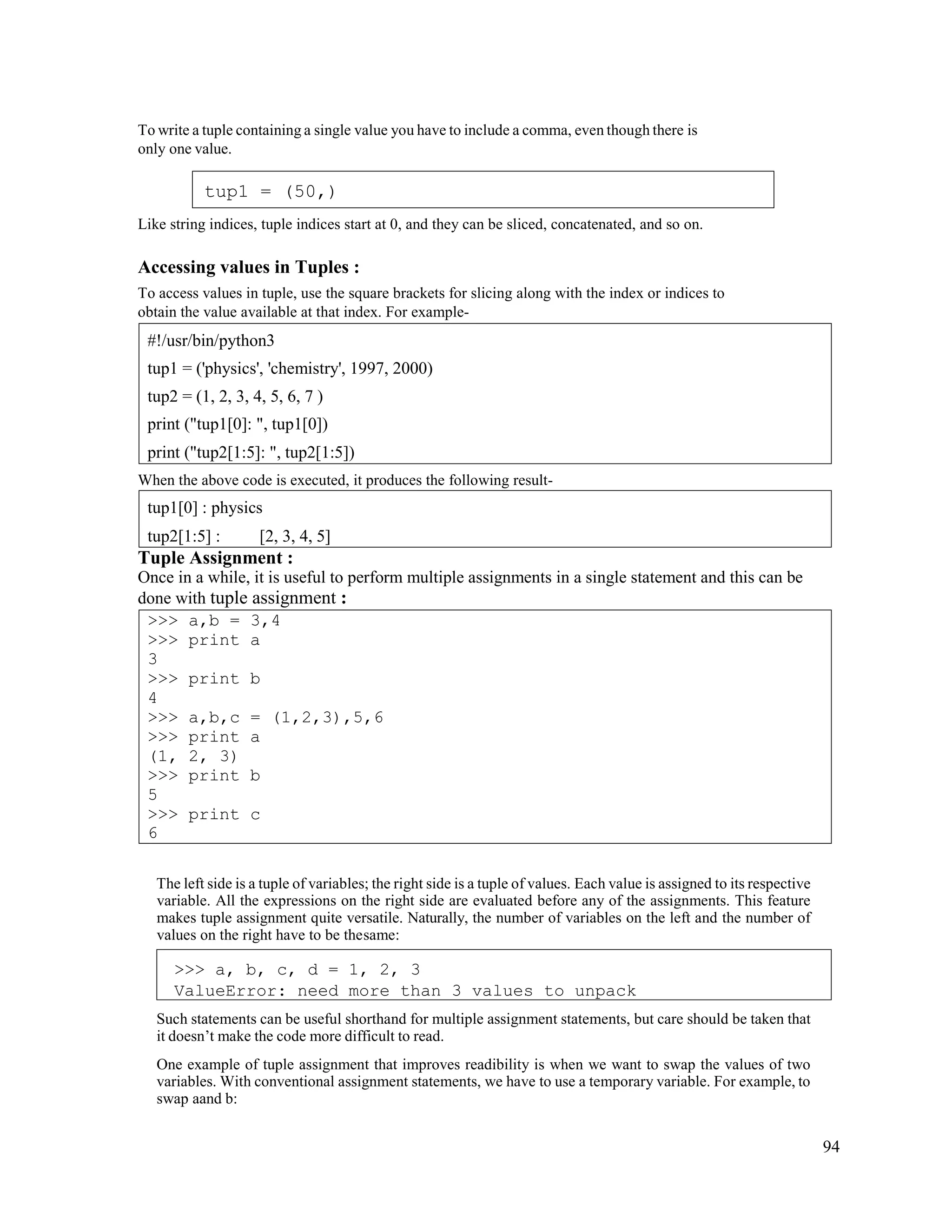 94
To write a tuple containing a single value you have to include a comma, even though there is
only one value.
Like string indices, tuple indices start at 0, and they can be sliced, concatenated, and so on.
Accessing values in Tuples :
To access values in tuple, use the square brackets for slicing along with the index or indices to
obtain the value available at that index. For example-
When the above code is executed, it produces the following result-
Tuple Assignment :
Once in a while, it is useful to perform multiple assignments in a single statement and this can be
done with tuple assignment :
The left side is a tuple of variables; the right side is a tuple of values. Each value is assigned to its respective
variable. All the expressions on the right side are evaluated before any of the assignments. This feature
makes tuple assignment quite versatile. Naturally, the number of variables on the left and the number of
values on the right have to be thesame:
Such statements can be useful shorthand for multiple assignment statements, but care should be taken that
it doesn’t make the code more difficult to read.
One example of tuple assignment that improves readibility is when we want to swap the values of two
variables. With conventional assignment statements, we have to use a temporary variable. For example, to
swap aand b:
>>> a,b = 3,4
>>> print a
3
>>> print b
4
>>> a,b,c = (1,2,3),5,6
>>> print a
(1, 2, 3)
>>> print b
5
>>> print c
6
tup1[0] : physics
tup2[1:5] : [2, 3, 4, 5]
#!/usr/bin/python3
tup1 = ('physics', 'chemistry', 1997, 2000)
tup2 = (1, 2, 3, 4, 5, 6, 7 )
print ("tup1[0]: ", tup1[0])
print ("tup2[1:5]: ", tup2[1:5])
tup1 = (50,)
>>> a, b, c, d = 1, 2, 3
ValueError: need more than 3 values to unpack
 