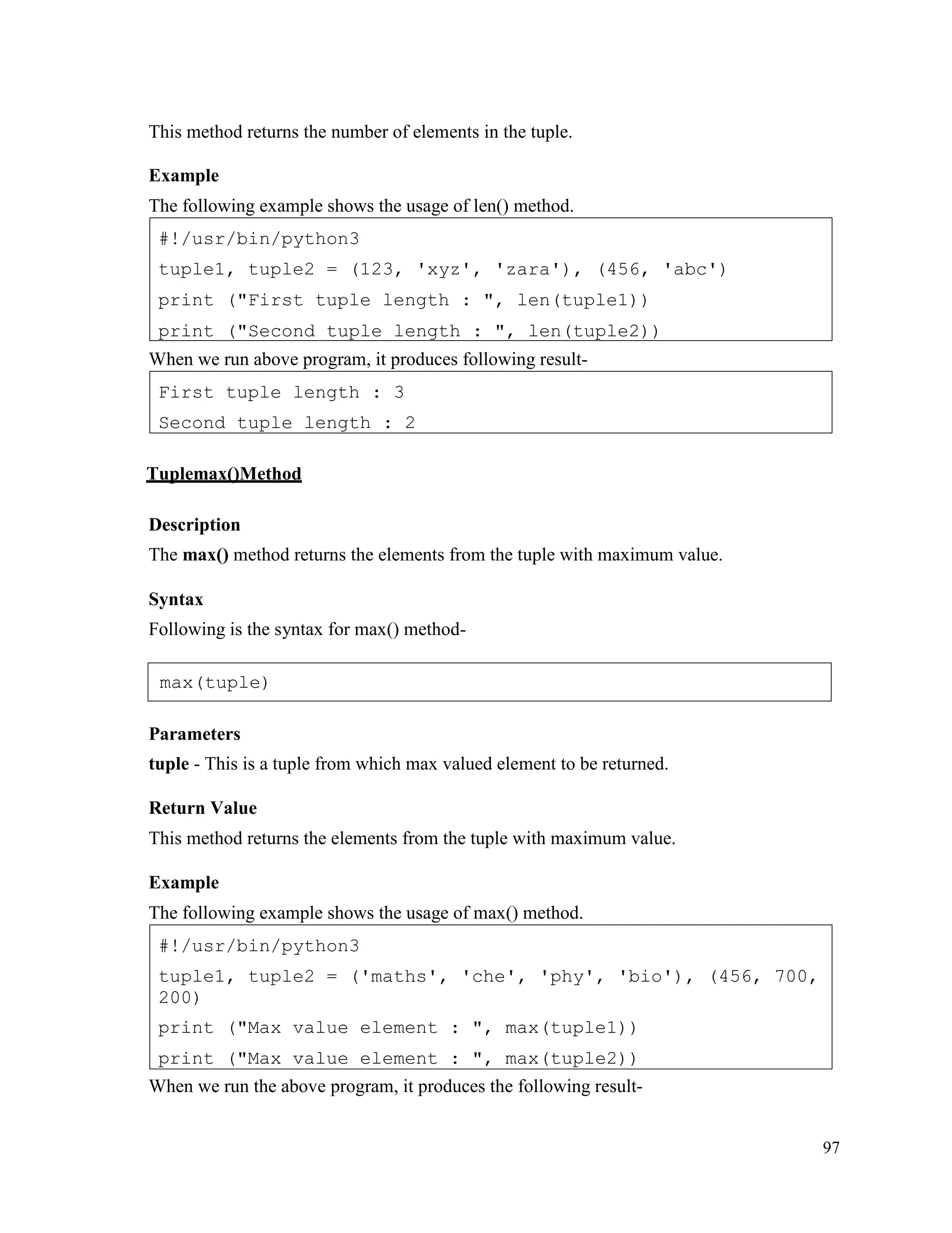 97
This method returns the number of elements in the tuple.
Example
The following example shows the usage of len() method.
When we run above program, it produces following result-
Tuplemax()Method
Description
The max() method returns the elements from the tuple with maximum value.
Syntax
Following is the syntax for max() method-
Parameters
tuple - This is a tuple from which max valued element to be returned.
Return Value
This method returns the elements from the tuple with maximum value.
Example
The following example shows the usage of max() method.
When we run the above program, it produces the following result-
#!/usr/bin/python3
tuple1, tuple2 = ('maths', 'che', 'phy', 'bio'), (456, 700,
200)
print ("Max value element : ", max(tuple1))
print ("Max value element : ", max(tuple2))
First tuple length : 3
Second tuple length : 2
#!/usr/bin/python3
tuple1, tuple2 = (123, 'xyz', 'zara'), (456, 'abc')
print ("First tuple length : ", len(tuple1))
print ("Second tuple length : ", len(tuple2))
max(tuple)
 