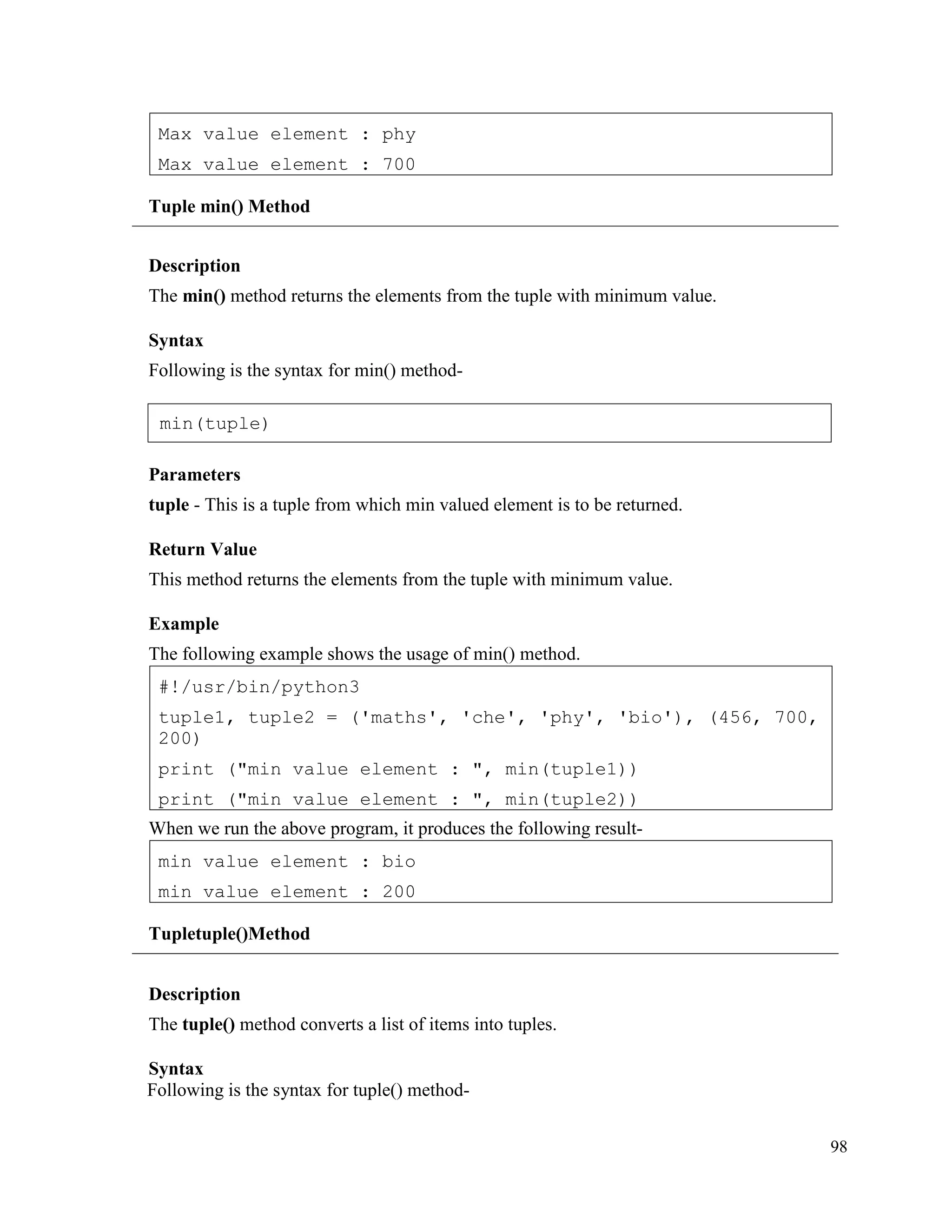 98
Tuple min() Method
Description
The min() method returns the elements from the tuple with minimum value.
Syntax
Following is the syntax for min() method-
Parameters
tuple - This is a tuple from which min valued element is to be returned.
Return Value
This method returns the elements from the tuple with minimum value.
Example
The following example shows the usage of min() method.
When we run the above program, it produces the following result-
Tupletuple()Method
Description
The tuple() method converts a list of items into tuples.
Syntax
Following is the syntax for tuple() method-
min value element : bio
min value element : 200
#!/usr/bin/python3
tuple1, tuple2 = ('maths', 'che', 'phy', 'bio'), (456, 700,
200)
print ("min value element : ", min(tuple1))
print ("min value element : ", min(tuple2))
Max value element : phy
Max value element : 700
min(tuple)
 
