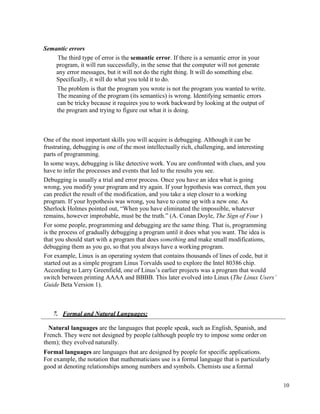 10
Semantic errors
The third type of error is the semantic error. If there is a semantic error in your
program, it will run successfully, in the sense that the computer will not generate
any error messages, but it will not do the right thing. It will do something else.
Specifically, it will do what you told it to do.
The problem is that the program you wrote is not the program you wanted to write.
The meaning of the program (its semantics) is wrong. Identifying semantic errors
can be tricky because it requires you to work backward by looking at the output of
the program and trying to figure out what it is doing.
One of the most important skills you will acquire is debugging. Although it can be
frustrating, debugging is one of the most intellectually rich, challenging, and interesting
parts of programming.
In some ways, debugging is like detective work. You are confronted with clues, and you
have to infer the processes and events that led to the results you see.
Debugging is usually a trial and error process. Once you have an idea what is going
wrong, you modify your program and try again. If your hypothesis was correct, then you
can predict the result of the modification, and you take a step closer to a working
program. If your hypothesis was wrong, you have to come up with a new one. As
Sherlock Holmes pointed out, “When you have eliminated the impossible, whatever
remains, however improbable, must be the truth.” (A. Conan Doyle, The Sign of Four )
For some people, programming and debugging are the same thing. That is, programming
is the process of gradually debugging a program until it does what you want. The idea is
that you should start with a program that does something and make small modifications,
debugging them as you go, so that you always have a working program.
For example, Linux is an operating system that contains thousands of lines of code, but it
started out as a simple program Linus Torvalds used to explore the Intel 80386 chip.
According to Larry Greenfield, one of Linus’s earlier projects was a program that would
switch between printing AAAA and BBBB. This later evolved into Linux (The Linux Users’
Guide Beta Version 1).
7. Formal and Natural Languages:
Natural languages are the languages that people speak, such as English, Spanish, and
French. They were not designed by people (although people try to impose some order on
them); they evolved naturally.
Formal languages are languages that are designed by people for specific applications.
For example, the notation that mathematicians use is a formal language that is particularly
good at denoting relationships among numbers and symbols. Chemists use a formal
 