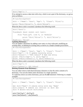 100
If we attempt to access a data item with a key, which is not a part of the dictionary, we get an
error as follows-
When the above code is executed, it produces the following result-
Updating Dictionary :
You can update a dictionary by adding a new entry or a key-value pair, modifying an
existing entry, or deleting an existing entry as shown in a simple example given below.
When the above code is executed, it produces the following result-
Deleting Elements from Dictionary :
You can either remove individual dictionary elements or clear the entire contents of a
dictionary. You can also delete entire dictionary in a single operation.
To explicitly remove an entire dictionary, just use the del statement. Following is a simple
example-
#!/usr/bin/python3
dict = {'Name': 'Zara', 'Age': 7, 'Class': 'First'}
del dict['Name'] # remove entry with key 'Name'
dict.clear() # remove all entries in dict del
dict # delete entire dictionary
print ("dict['Age']: ", dict['Age'])
print ("dict['School']: ", dict['School'])
dict['Age']: 8
dict['School']: DPS School
#!/usr/bin/python3
dict = {'Name': 'Zara', 'Age': 7, 'Class': 'First'}
dict['Age'] = 8; # update existing entry
dict['School'] = "DPS School" # Add new entry
print ("dict['Age']: ", dict['Age'])
print ("dict['School']: ", dict['School'])
dict['Zara']:
Traceback (most recent call last):
File "test.py", line 4, in <module>
print "dict['Alice']: ", dict['Alice'];
KeyError: 'Alice'
#!/usr/bin/python3
dict = {'Name': 'Zara', 'Age': 7, 'Class': 'First'};
print "dict['Alice']: ", dict['Alice']
dict['Age']: 7
 