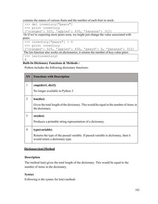 102
contains the names of various fruits and the number of each fruit in stock:
Or if we’re expecting more pears soon, we might just change the value associated with
pears:
The len function also works on dictionaries; it returns the number of key-value pairs:
Built-In Dictionary Functions & Methods :
Python includes the following dictionary functions-
SN Functions with Description
1 cmp(dict1, dict2)
No longer available in Python 3.
2 len(dict)
Gives the total length of the dictionary. This would be equal to the number of items in
the dictionary.
3 str(dict)
Produces a printable string representation of a dictionary.
4 type(variable)
Returns the type of the passed variable. If passed variable is dictionary, then it
would return a dictionary type.
Dictionarylen()Method
Description
The method len() gives the total length of the dictionary. This would be equal to the
number of items in the dictionary.
Syntax
Following is the syntax for len() method-
>>> len(inventory)
4
>>> inventory["pears"] = 0
>>> print inventory
{’oranges’: 525, ’apples’: 430, ’pears’: 0, ’bananas’: 312}
>>> del inventory["pears"]
>>> print inventory
{’oranges’: 525, ’apples’: 430, ’bananas’: 312}
 