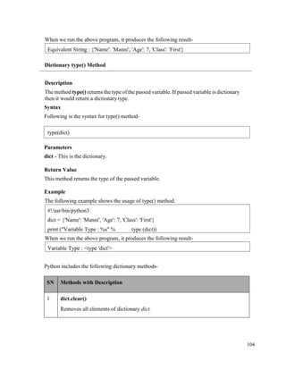 104
When we run the above program, it produces the following result-
Dictionary type() Method
Description
The method type() returns the type of the passed variable. If passed variable is dictionary
then it would return a dictionarytype.
Syntax
Following is the syntax for type() method-
Parameters
dict - This is the dictionary.
Return Value
This method returns the type of the passed variable.
Example
The following example shows the usage of type() method.
When we run the above program, it produces the following result-
Python includes the following dictionary methods-
SN Methods with Description
1 dict.clear()
Removes all elements of dictionary dict.
Variable Type : <type 'dict'>
#!/usr/bin/python3
dict = {'Name': 'Manni', 'Age': 7, 'Class': 'First'}
print ("Variable Type : %s" % type (dict))
Equivalent String : {'Name': 'Manni', 'Age': 7, 'Class': 'First'}
type(dict)
 
