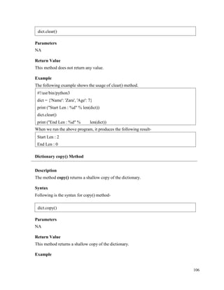 106
Parameters
NA
Return Value
This method does not return any value.
Example
The following example shows the usage of clear() method.
When we run the above program, it produces the following result-
Dictionary copy() Method
Description
The method copy() returns a shallow copy of the dictionary.
Syntax
Following is the syntax for copy() method-
Parameters
NA
Return Value
This method returns a shallow copy of the dictionary.
Example
Start Len : 2
End Len : 0
#!/usr/bin/python3
dict = {'Name': 'Zara', 'Age': 7}
print ("Start Len : %d" % len(dict))
dict.clear()
print ("End Len : %d" % len(dict))
dict.clear()
dict.copy()
 