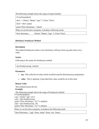 107
The following example shows the usage of copy() method.
When we run the above program, it produces following result-
Dictionary fromkeys() Method
Description
The method fromkeys() creates a new dictionary with keys from seq and values set to
value.
Syntax
Following is the syntax for fromkeys() method-
Parameters
• seq - This is the list of values which would be used for dictionary keys preparation.
• value - This is optional, if provided then value would be set to thisvalue
Return Value
This method returns the list.
Example
The following example shows the usage of fromkeys() method.
#!/usr/bin/python3
seq = ('name', 'age', 'sex')
dict = dict.fromkeys(seq)
print ("New Dictionary : %s" % str(dict))
dict = dict.fromkeys(seq, 10)
print ("New Dictionary : %s" % str(dict)
When we run the above program, it produces the following result-
New Dictionary : {'age': None, 'name': None, 'sex': None}
New dictionary : {'Name': 'Manni', 'Age': 7, 'Class':'First'}
#!/usr/bin/python3
dict1 = {'Name': 'Manni', 'Age': 7, 'Class': 'First'}
dict2 = dict1.copy()
print ("New Dictionary : ",dict2)
dict.fromkeys(seq[, value]))
 