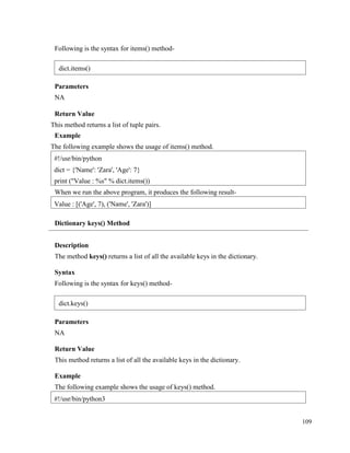109
Following is the syntax for items() method-
Parameters
NA
Return Value
This method returns a list of tuple pairs.
Example
The following example shows the usage of items() method.
When we run the above program, it produces the following result-
Dictionary keys() Method
Description
The method keys() returns a list of all the available keys in the dictionary.
Syntax
Following is the syntax for keys() method-
Parameters
NA
Return Value
This method returns a list of all the available keys in the dictionary.
Example
The following example shows the usage of keys() method.
#!/usr/bin/python3
Value : [('Age', 7), ('Name', 'Zara')]
#!/usr/bin/python
dict = {'Name': 'Zara', 'Age': 7}
print ("Value : %s" % dict.items())
dict.items()
dict.keys()
 