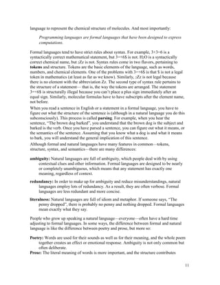 11
language to represent the chemical structure of molecules. And most importantly:
Programming languages are formal languages that have been designed to express
computations.
Formal languages tend to have strict rules about syntax. For example, 3+3=6 is a
syntactically correct mathematical statement, but 3=+6$ is not. H2O is a syntactically
correct chemical name, but 2Zz is not. Syntax rules come in two flavors, pertaining to
tokens and structure. Tokens are the basic elements of the language, such as words,
numbers, and chemical elements. One of the problems with 3=+6$ is that $ is not a legal
token in mathematics (at least as far as we know). Similarly, 2Zz is not legal because
there is no element with the abbreviation Zz. The second type of syntax rule pertains to
the structure of a statement— that is, the way the tokens are arranged. The statement
3=+6$ is structurally illegal because you can’t place a plus sign immediately after an
equal sign. Similarly, molecular formulas have to have subscripts after the element name,
not before.
When you read a sentence in English or a statement in a formal language, you have to
figure out what the structure of the sentence is (although in a natural language you do this
subconsciously). This process is called parsing. For example, when you hear the
sentence, “The brown dog barked”, you understand that the brown dog is the subject and
barked is the verb. Once you have parsed a sentence, you can figure out what it means, or
the semantics of the sentence. Assuming that you know what a dog is and what it means
to bark, you will understand the general implication of this sentence.
Although formal and natural languages have many features in common—tokens,
structure, syntax, and semantics—there are many differences:
ambiguity: Natural languages are full of ambiguity, which people deal with by using
contextual clues and other information. Formal languages are designed to be nearly
or completely unambiguous, which means that any statement has exactly one
meaning, regardless of context.
redundancy: In order to make up for ambiguity and reduce misunderstandings, natural
languages employ lots of redundancy. As a result, they are often verbose. Formal
languages are less redundant and more concise.
literalness: Natural languages are full of idiom and metaphor. If someone says, “The
penny dropped”, there is probably no penny and nothing dropped. Formal languages
mean exactly what they say.
People who grow up speaking a natural language—everyone—often have a hard time
adjusting to formal languages. In some ways, the difference between formal and natural
language is like the difference between poetry and prose, but more so:
Poetry: Words are used for their sounds as well as for their meaning, and the whole poem
together creates an effect or emotional response. Ambiguity is not only common but
often deliberate.
Prose: The literal meaning of words is more important, and the structure contributes
 