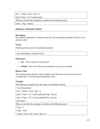 110
When we run the above program, it produces the following result-
Dictionary setdefault() Method
Description
The method setdefault() is similar to get(), but will set dict[key]=default if the key is not
already in dict.
Syntax
Following is the syntax for setdefault() method-
Parameters
• key - This is the key to besearched.
• default - This is the Value to be returned in case key is notfound.
Return Value
This method returns the key value available in the dictionary and if given key is not
available then it will return provided default value.
Example
The following example shows the usage of setdefault() method.
When we run the above program, it produces the following result-
Value : 7
Value : None
{'Name': 'Zara', 'Sex': None, 'Age': 7}
#!/usr/bin/python3
dict = {'Name': 'Zara', 'Age': 7}
print ("Value : %s" % dict.setdefault('Age', None))
print ("Value : %s" % dict.setdefault('Sex', None))
print (dict)
Value : ['Age', 'Name']
dict = {'Name': 'Zara', 'Age': 7}
print ("Value : %s" % dict.keys())
dict.setdefault(key, default=None)
 