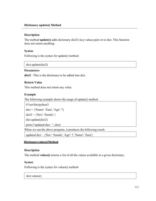 111
Dictionary update() Method
Description
The method update() adds dictionary dict2's key-values pairs in to dict. This function
does not return anything.
Syntax
Following is the syntax for update() method-
Parameters
dict2 - This is the dictionary to be added into dict.
Return Value
This method does not return any value.
Example
The following example shows the usage of update() method.
When we run the above program, it produces the following result-
Dictionaryvalues()Method
Description
The method values() returns a list of all the values available in a given dictionary.
Syntax
Following is the syntax for values() method-
updated dict : {'Sex': 'female', 'Age': 7, 'Name': 'Zara'}
#!/usr/bin/python3
dict = {'Name': 'Zara', 'Age': 7}
dict2 = {'Sex': 'female' }
dict.update(dict2)
print ("updated dict : ", dict)
dict.update(dict2)
dict.values()
 