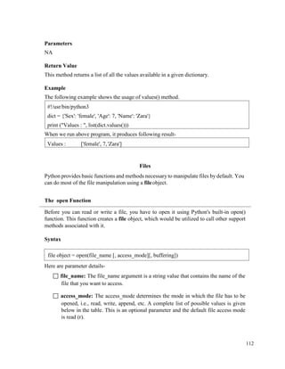 112
Parameters
NA
Return Value
This method returns a list of all the values available in a given dictionary.
Example
The following example shows the usage of values() method.
When we run above program, it produces following result-
Files
Python provides basic functions and methods necessary to manipulate files by default. You
can do most of the file manipulation using a fileobject.
The open Function
Before you can read or write a file, you have to open it using Python's built-in open()
function. This function creates a file object, which would be utilized to call other support
methods associated with it.
Syntax
Here are parameter details-
 file_name: The file_name argument is a string value that contains the name of the
file that you want to access.
 access_mode: The access_mode determines the mode in which the file has to be
opened, i.e., read, write, append, etc. A complete list of possible values is given
below in the table. This is an optional parameter and the default file access mode
is read (r).
Values : ['female', 7,'Zara']
#!/usr/bin/python3
dict = {'Sex': 'female', 'Age': 7, 'Name': 'Zara'}
print ("Values : ", list(dict.values()))
file object = open(file_name [, access_mode][, buffering])
 